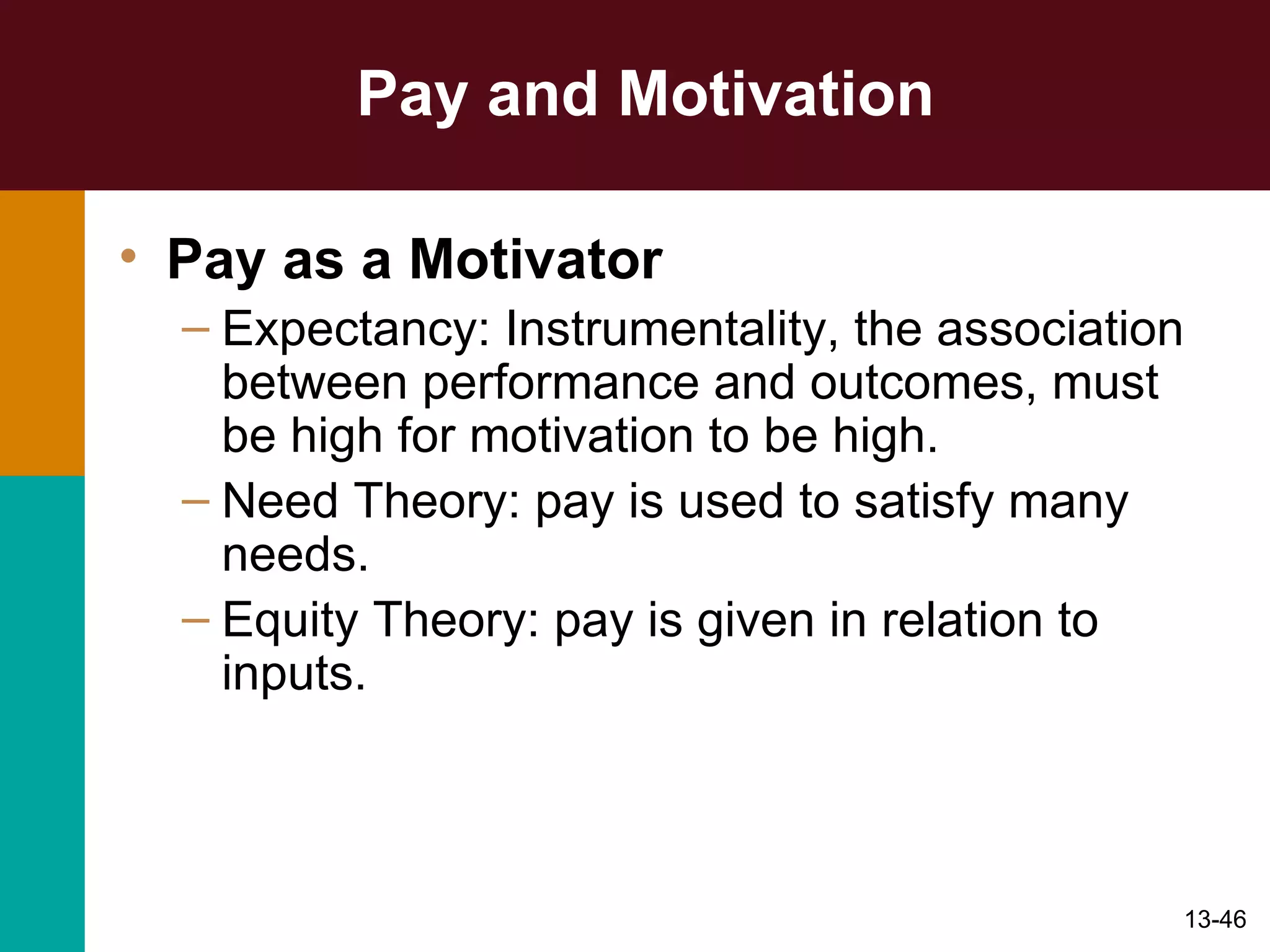 Pay and Motivation Pay as a Motivator Expectancy: Instrumentality, the association between performance and outcomes, must be high for motivation to be high. Need Theory: pay is used to satisfy many needs. Equity Theory: pay is given in relation to inputs. 