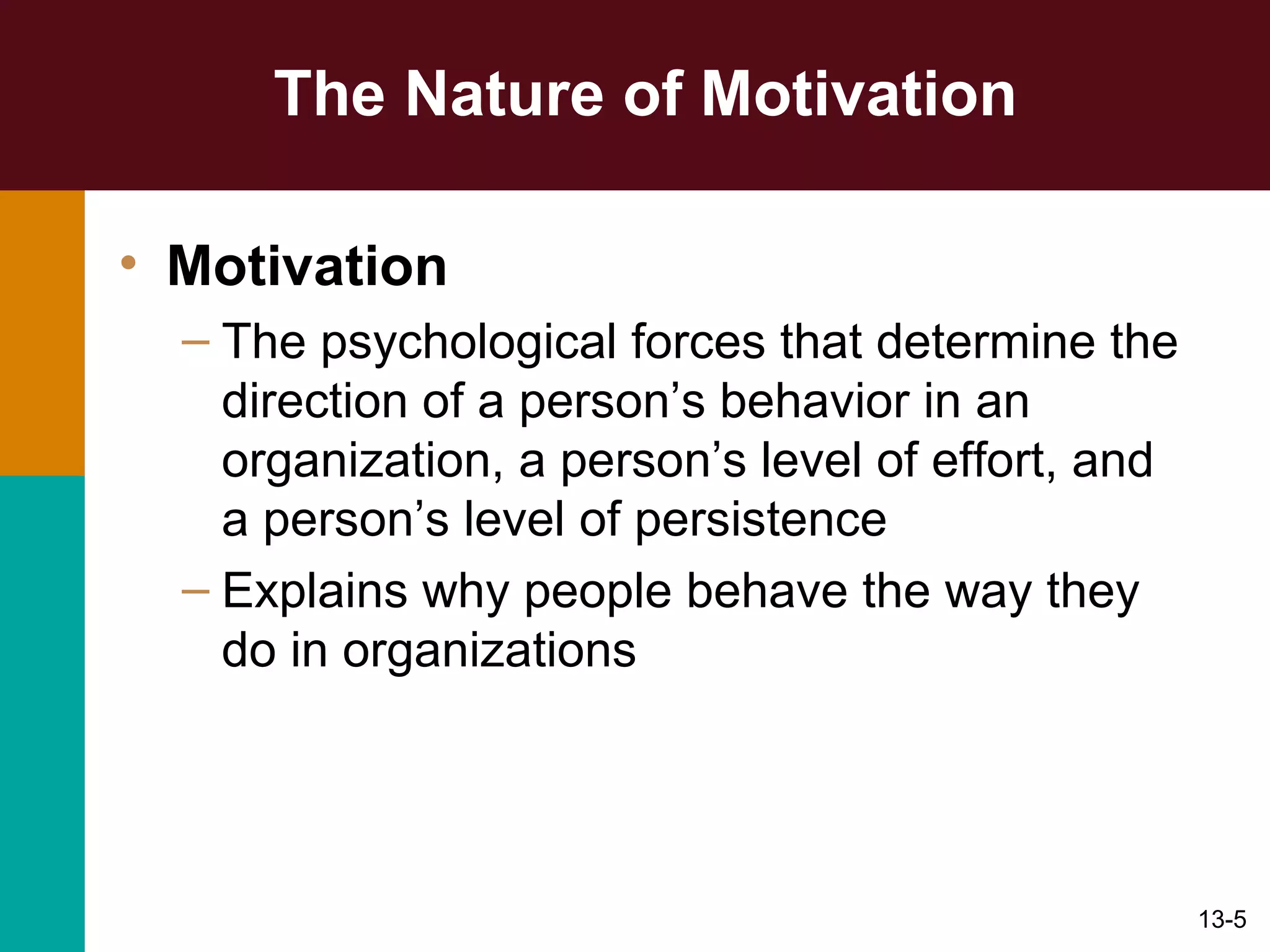 The Nature of Motivation Motivation The psychological forces that determine the direction of a person’s behavior in an organization, a person’s level of effort, and a person’s level of persistence Explains why people behave the way they do in organizations 