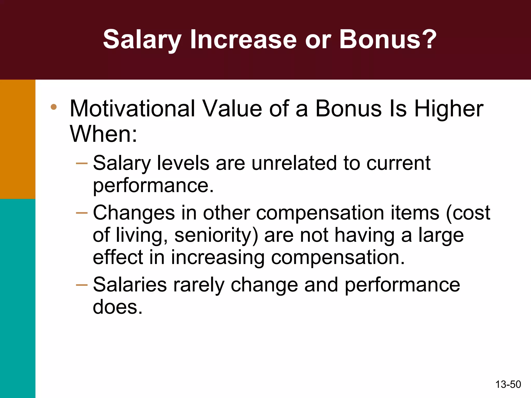 Salary Increase or Bonus? Motivational Value of a Bonus Is Higher When: Salary levels are unrelated to current performance. Changes in other compensation items (cost of living, seniority) are not having a large effect in increasing compensation. Salaries rarely change and performance does. 
