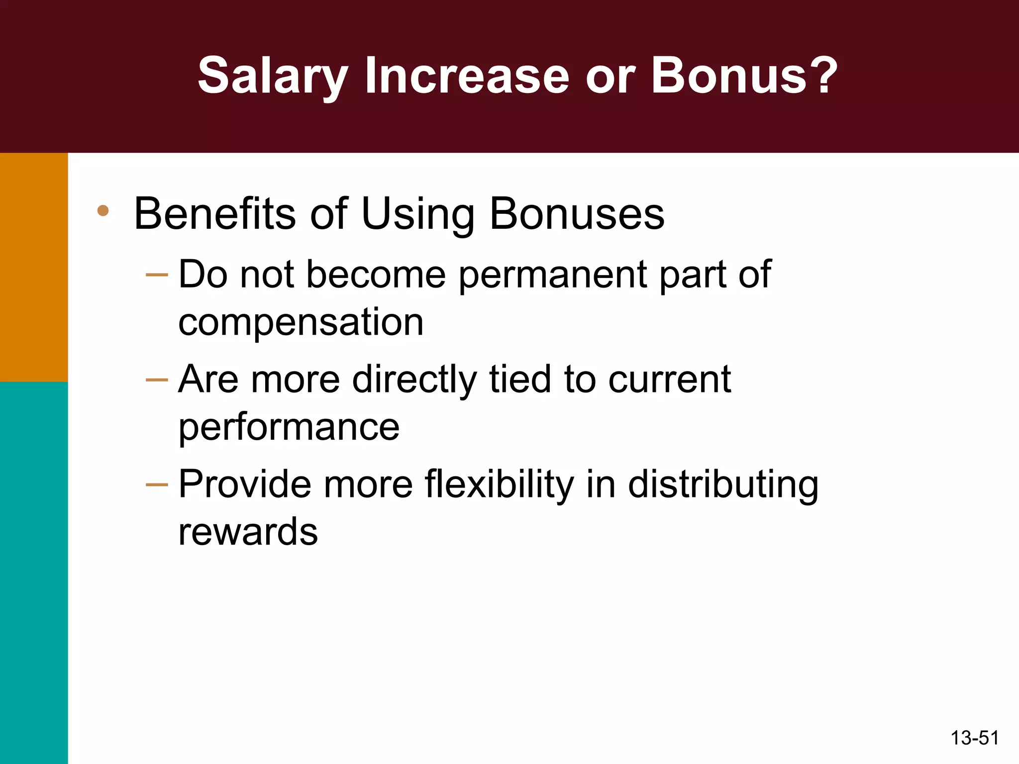 Salary Increase or Bonus? Benefits of Using Bonuses Do not become permanent part of compensation Are more directly tied to current performance Provide more flexibility in distributing rewards 