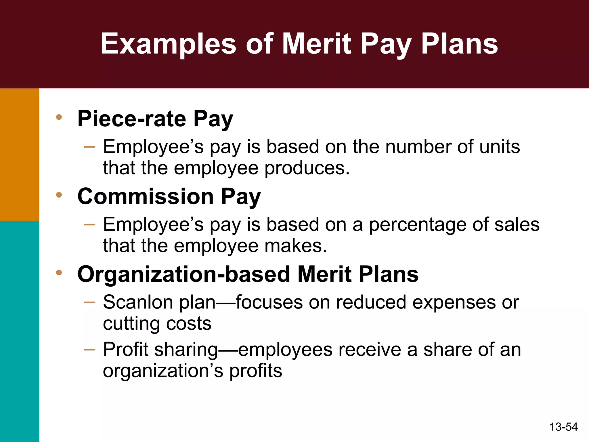 Examples of Merit Pay Plans Piece-rate Pay Employee’s pay is based on the number of units that the employee produces. Commission Pay Employee’s pay is based on a percentage of sales that the employee makes. Organization-based Merit Plans Scanlon plan—focuses on reduced expenses or cutting costs Profit sharing—employees receive a share of an organization’s profits 