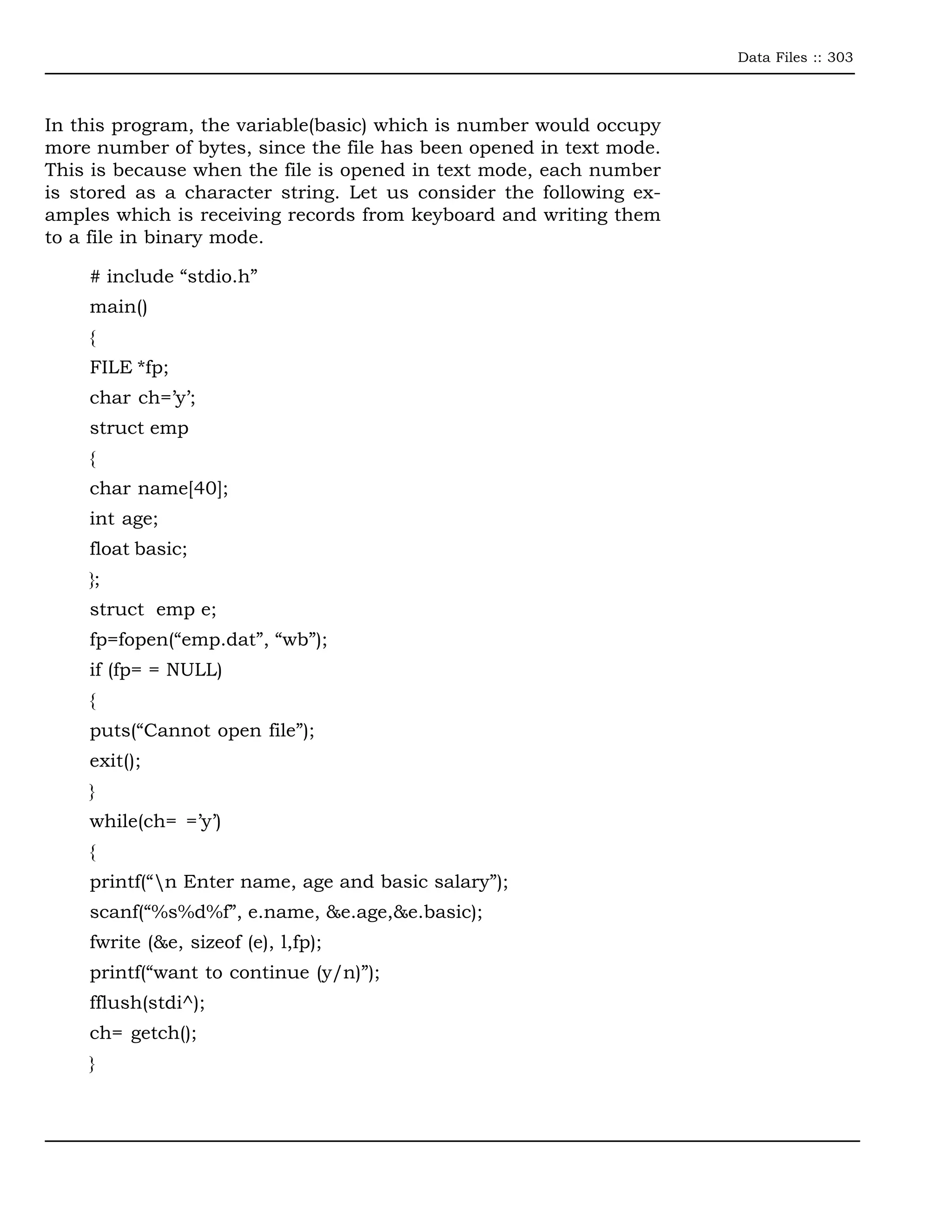 Data Files :: 303



In this program, the variable(basic) which is number would occupy
more number of bytes, since the file has been opened in text mode.
This is because when the file is opened in text mode, each number
is stored as a character string. Let us consider the following ex-
amples which is receiving records from keyboard and writing them
to a file in binary mode.

    # include “stdio.h”
    main()
    {
    FILE *fp;
    char ch=’y’;
    struct emp
    {
    char name[40];
    int age;
    float basic;
    };
    struct emp e;
    fp=fopen(“emp.dat”, “wb”);
    if (fp= = NULL)
    {
    puts(“Cannot open file”);
    exit();
    }
    while(ch= =’y’)
    {
    printf(“n Enter name, age and basic salary”);
    scanf(“%s%d%f”, e.name, &e.age,&e.basic);
    fwrite (&e, sizeof (e), l,fp);
    printf(“want to continue (y/n)”);
    fflush(stdi^);
    ch= getch();
    }
 