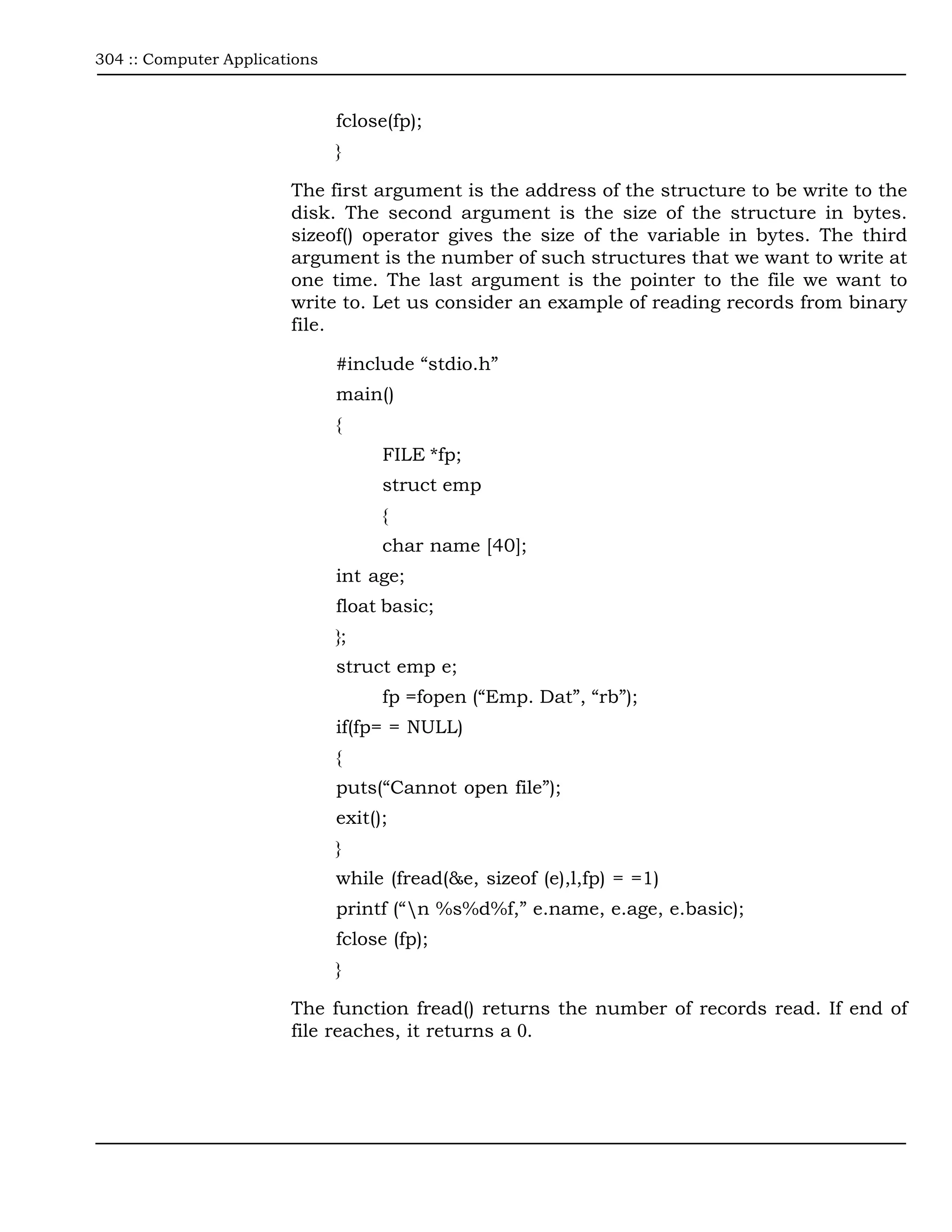 304 :: Computer Applications



                               fclose(fp);
                               }

                        The first argument is the address of the structure to be write to the
                        disk. The second argument is the size of the structure in bytes.
                        sizeof() operator gives the size of the variable in bytes. The third
                        argument is the number of such structures that we want to write at
                        one time. The last argument is the pointer to the file we want to
                        write to. Let us consider an example of reading records from binary
                        file.

                               #include “stdio.h”
                               main()
                               {
                                     FILE *fp;
                                     struct emp
                                     {
                                     char name [40];
                               int age;
                               float basic;
                               };
                               struct emp e;
                                     fp =fopen (“Emp. Dat”, “rb”);
                               if(fp= = NULL)
                               {
                               puts(“Cannot open file”);
                               exit();
                               }
                               while (fread(&e, sizeof (e),l,fp) = =1)
                               printf (“n %s%d%f,” e.name, e.age, e.basic);
                               fclose (fp);
                               }

                        The function fread() returns the number of records read. If end of
                        file reaches, it returns a 0.
 