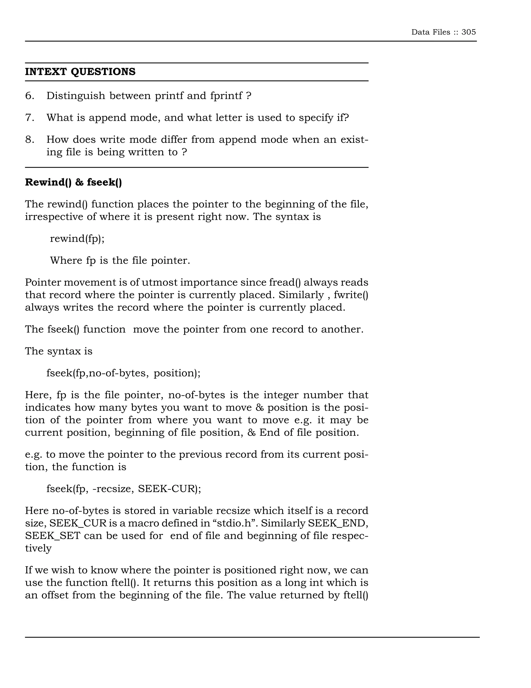 Data Files :: 305




INTEXT QUESTIONS

6.   Distinguish between printf and fprintf ?

7.   What is append mode, and what letter is used to specify if?

8.   How does write mode differ from append mode when an exist-
     ing file is being written to ?

Rewind() & fseek()

The rewind() function places the pointer to the beginning of the file,
irrespective of where it is present right now. The syntax is

     rewind(fp);

     Where fp is the file pointer.

Pointer movement is of utmost importance since fread() always reads
that record where the pointer is currently placed. Similarly , fwrite()
always writes the record where the pointer is currently placed.

The fseek() function move the pointer from one record to another.

The syntax is

     fseek(fp,no-of-bytes, position);

Here, fp is the file pointer, no-of-bytes is the integer number that
indicates how many bytes you want to move & position is the posi-
tion of the pointer from where you want to move e.g. it may be
current position, beginning of file position, & End of file position.

e.g. to move the pointer to the previous record from its current posi-
tion, the function is

     fseek(fp, -recsize, SEEK-CUR);

Here no-of-bytes is stored in variable recsize which itself is a record
size, SEEK_CUR is a macro defined in “stdio.h”. Similarly SEEK_END,
SEEK_SET can be used for end of file and beginning of file respec-
tively

If we wish to know where the pointer is positioned right now, we can
use the function ftell(). It returns this position as a long int which is
an offset from the beginning of the file. The value returned by ftell()
 