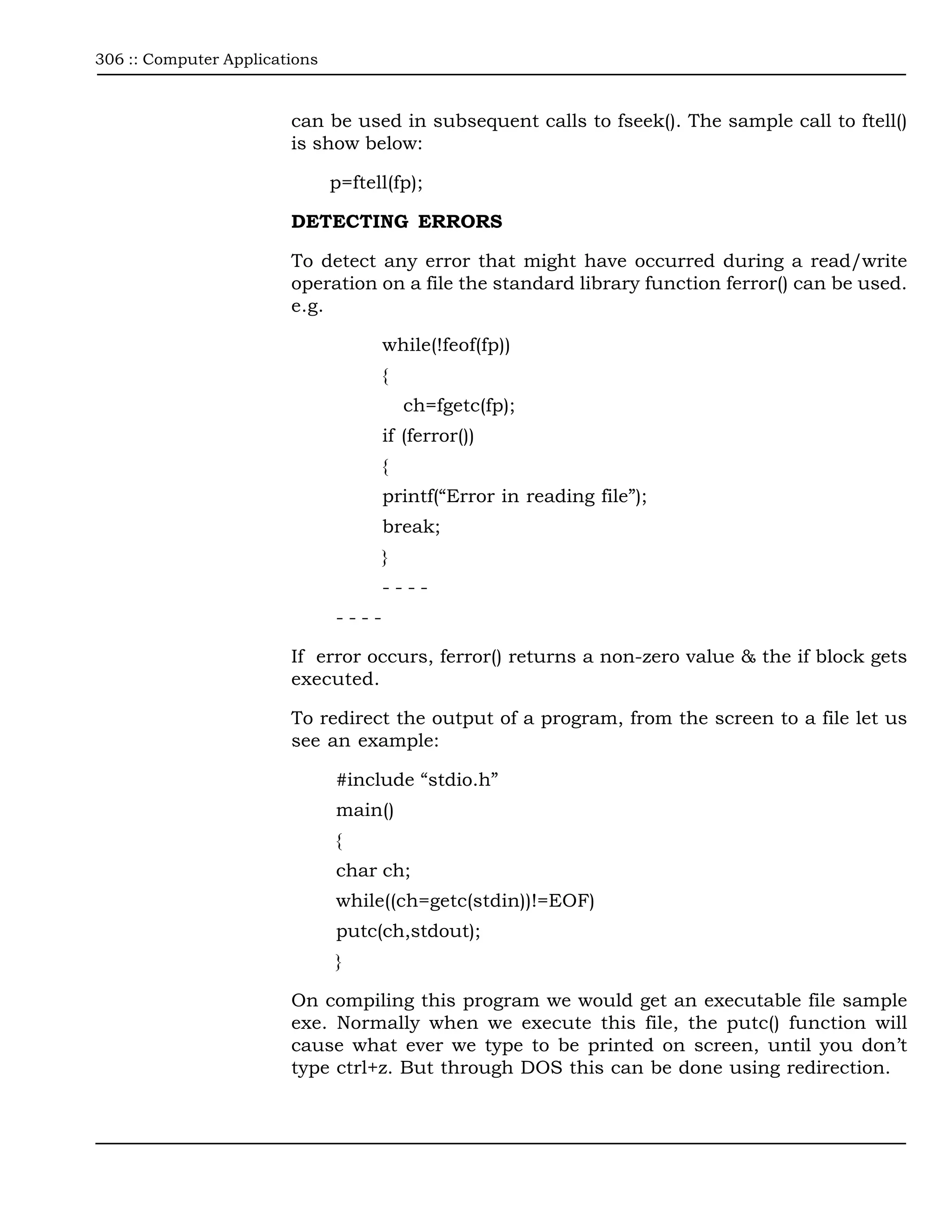 306 :: Computer Applications



                        can be used in subsequent calls to fseek(). The sample call to ftell()
                        is show below:

                               p=ftell(fp);

                        DETECTING ERRORS

                        To detect any error that might have occurred during a read/write
                        operation on a file the standard library function ferror() can be used.
                        e.g.

                                      while(!feof(fp))
                                      {
                                          ch=fgetc(fp);
                                      if (ferror())
                                      {
                                      printf(“Error in reading file”);
                                      break;
                                      }
                                      ----
                               ----

                        If error occurs, ferror() returns a non-zero value & the if block gets
                        executed.

                        To redirect the output of a program, from the screen to a file let us
                        see an example:

                               #include “stdio.h”
                               main()
                               {
                               char ch;
                               while((ch=getc(stdin))!=EOF)
                               putc(ch,stdout);
                               }

                        On compiling this program we would get an executable file sample
                        exe. Normally when we execute this file, the putc() function will
                        cause what ever we type to be printed on screen, until you don’t
                        type ctrl+z. But through DOS this can be done using redirection.
 