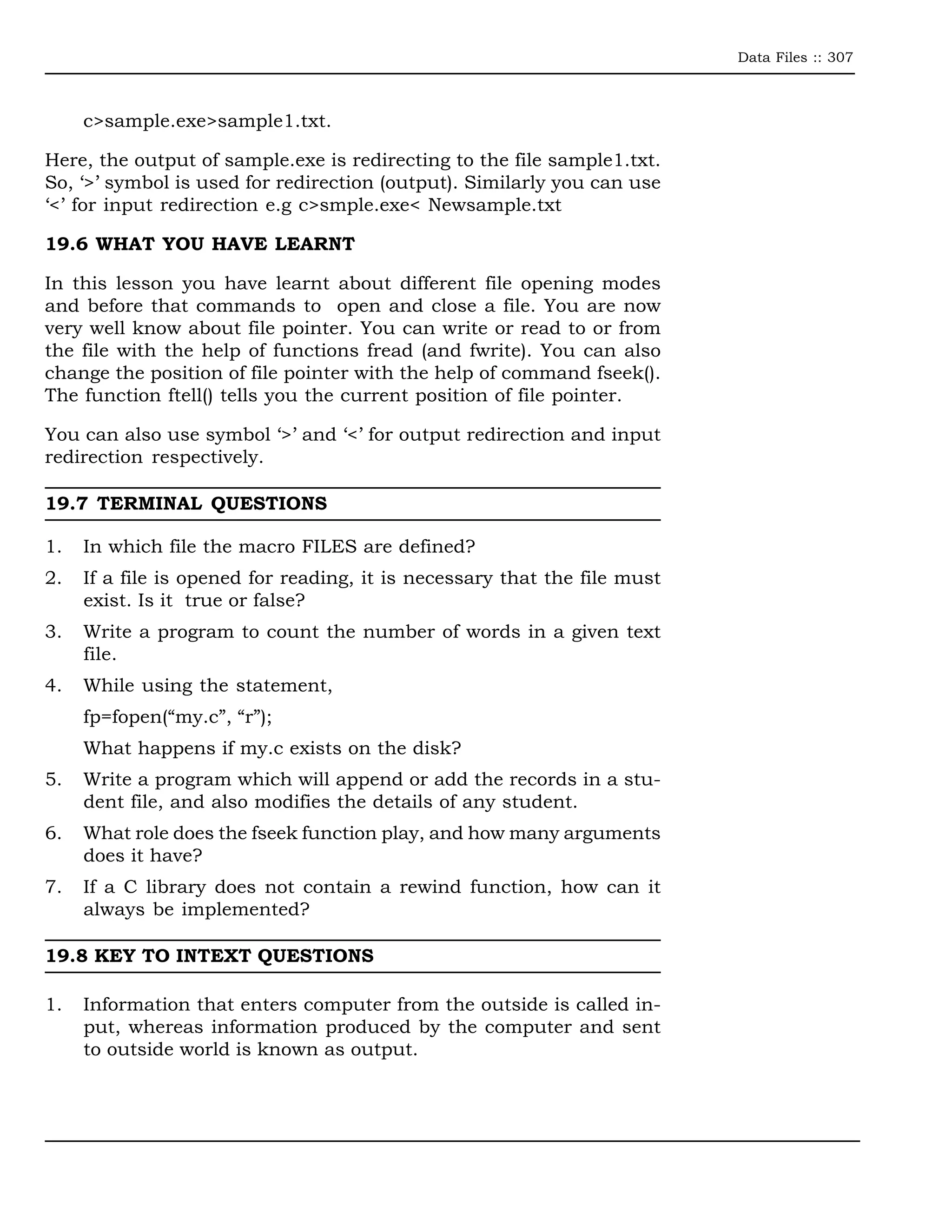 Data Files :: 307



     c>sample.exe>sample1.txt.

Here, the output of sample.exe is redirecting to the file sample1.txt.
So, ‘>’ symbol is used for redirection (output). Similarly you can use
‘<’ for input redirection e.g c>smple.exe< Newsample.txt

19.6 WHAT YOU HAVE LEARNT

In this lesson you have learnt about different file opening modes
and before that commands to open and close a file. You are now
very well know about file pointer. You can write or read to or from
the file with the help of functions fread (and fwrite). You can also
change the position of file pointer with the help of command fseek().
The function ftell() tells you the current position of file pointer.

You can also use symbol ‘>’ and ‘<’ for output redirection and input
redirection respectively.

19.7 TERMINAL QUESTIONS

1.   In which file the macro FILES are defined?
2.   If a file is opened for reading, it is necessary that the file must
     exist. Is it true or false?
3.   Write a program to count the number of words in a given text
     file.
4.   While using the statement,
     fp=fopen(“my.c”, “r”);
     What happens if my.c exists on the disk?
5.   Write a program which will append or add the records in a stu-
     dent file, and also modifies the details of any student.
6.   What role does the fseek function play, and how many arguments
     does it have?
7.   If a C library does not contain a rewind function, how can it
     always be implemented?

19.8 KEY TO INTEXT QUESTIONS

1.   Information that enters computer from the outside is called in-
     put, whereas information produced by the computer and sent
     to outside world is known as output.
 