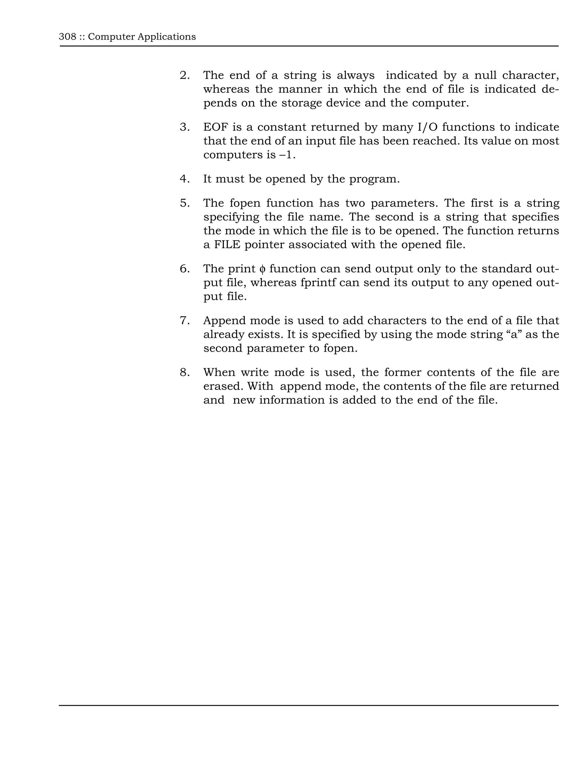 308 :: Computer Applications



                        2.     The end of a string is always indicated by a null character,
                               whereas the manner in which the end of file is indicated de-
                               pends on the storage device and the computer.

                        3.     EOF is a constant returned by many I/O functions to indicate
                               that the end of an input file has been reached. Its value on most
                               computers is –1.

                        4.     It must be opened by the program.

                        5.     The fopen function has two parameters. The first is a string
                               specifying the file name. The second is a string that specifies
                               the mode in which the file is to be opened. The function returns
                               a FILE pointer associated with the opened file.

                        6.     The print φ function can send output only to the standard out-
                               put file, whereas fprintf can send its output to any opened out-
                               put file.

                        7.     Append mode is used to add characters to the end of a file that
                               already exists. It is specified by using the mode string “a” as the
                               second parameter to fopen.

                        8.     When write mode is used, the former contents of the file are
                               erased. With append mode, the contents of the file are returned
                               and new information is added to the end of the file.
 