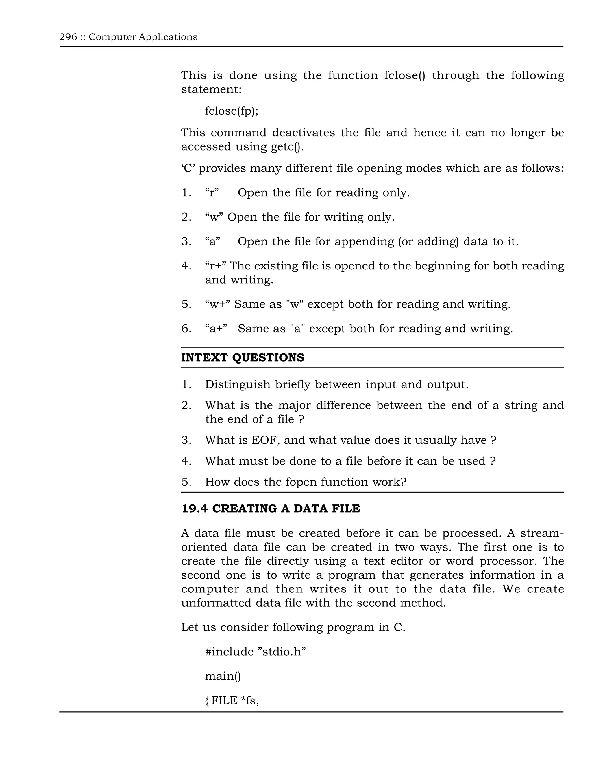 296 :: Computer Applications



                        This is done using the function fclose() through the following
                        statement:
                               fclose(fp);
                        This command deactivates the file and hence it can no longer be
                        accessed using getc().
                        ‘C’ provides many different file opening modes which are as follows:

                        1.     “r”   Open the file for reading only.

                        2.     “w” Open the file for writing only.

                        3.     “a”   Open the file for appending (or adding) data to it.

                        4.     “r+” The existing file is opened to the beginning for both reading
                               and writing.

                        5.     “w+” Same as "w" except both for reading and writing.

                        6.     “a+” Same as "a" except both for reading and writing.

                        INTEXT QUESTIONS

                        1.     Distinguish briefly between input and output.
                        2.     What is the major difference between the end of a string and
                               the end of a file ?
                        3.     What is EOF, and what value does it usually have ?
                        4.     What must be done to a file before it can be used ?
                        5.     How does the fopen function work?

                        19.4 CREATING A DATA FILE

                        A data file must be created before it can be processed. A stream-
                        oriented data file can be created in two ways. The first one is to
                        create the file directly using a text editor or word processor. The
                        second one is to write a program that generates information in a
                        computer and then writes it out to the data file. We create
                        unformatted data file with the second method.

                        Let us consider following program in C.

                               #include ”stdio.h”

                               main()

                               { FILE *fs,
 