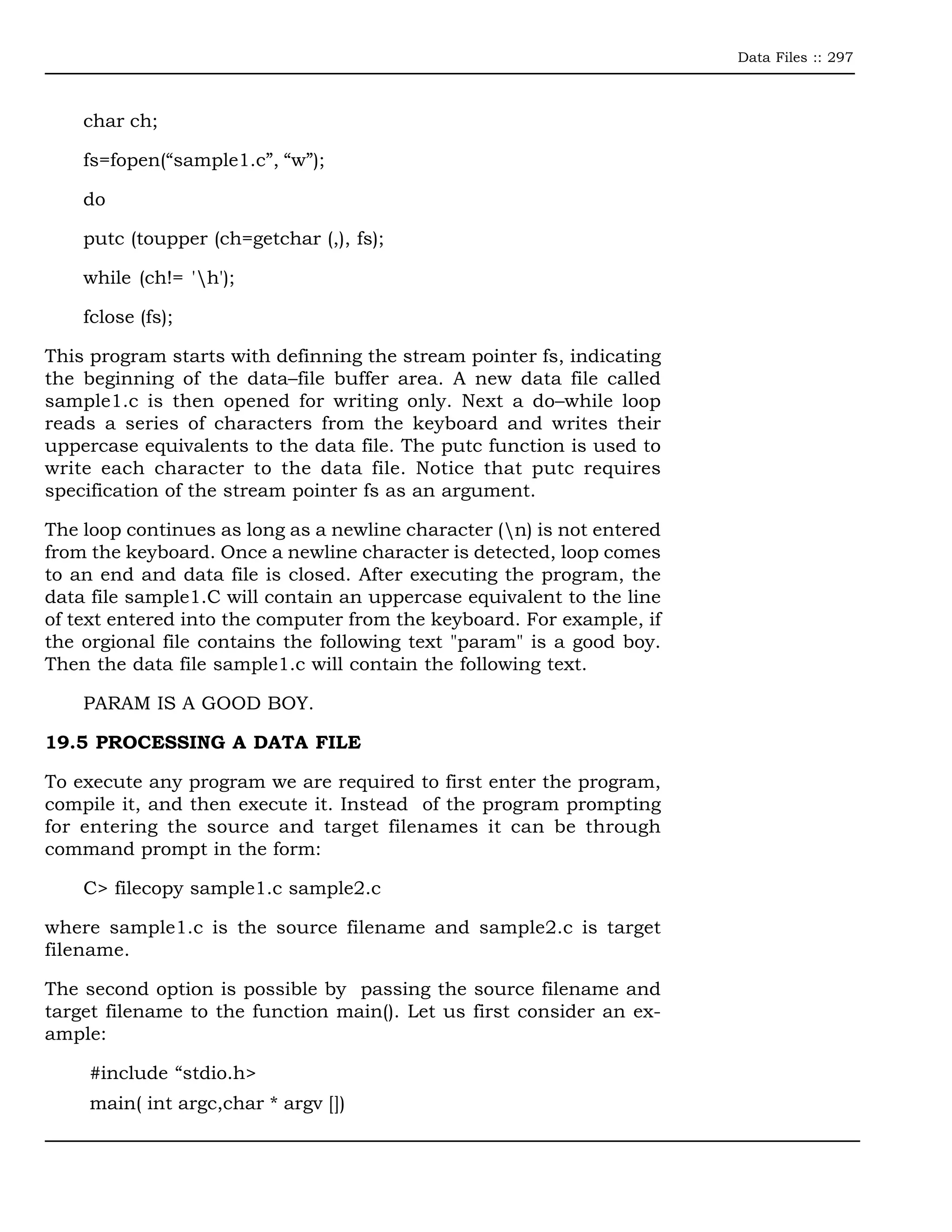 Data Files :: 297



    char ch;

    fs=fopen(“sample1.c”, “w”);

    do

    putc (toupper (ch=getchar (,), fs);

    while (ch!= 'h');

    fclose (fs);

This program starts with definning the stream pointer fs, indicating
the beginning of the data–file buffer area. A new data file called
sample1.c is then opened for writing only. Next a do–while loop
reads a series of characters from the keyboard and writes their
uppercase equivalents to the data file. The putc function is used to
write each character to the data file. Notice that putc requires
specification of the stream pointer fs as an argument.

The loop continues as long as a newline character (n) is not entered
from the keyboard. Once a newline character is detected, loop comes
to an end and data file is closed. After executing the program, the
data file sample1.C will contain an uppercase equivalent to the line
of text entered into the computer from the keyboard. For example, if
the orgional file contains the following text "param" is a good boy.
Then the data file sample1.c will contain the following text.

    PARAM IS A GOOD BOY.

19.5 PROCESSING A DATA FILE

To execute any program we are required to first enter the program,
compile it, and then execute it. Instead of the program prompting
for entering the source and target filenames it can be through
command prompt in the form:

    C> filecopy sample1.c sample2.c

where sample1.c is the source filename and sample2.c is target
filename.

The second option is possible by passing the source filename and
target filename to the function main(). Let us first consider an ex-
ample:

     #include “stdio.h>
     main( int argc,char * argv [])
 