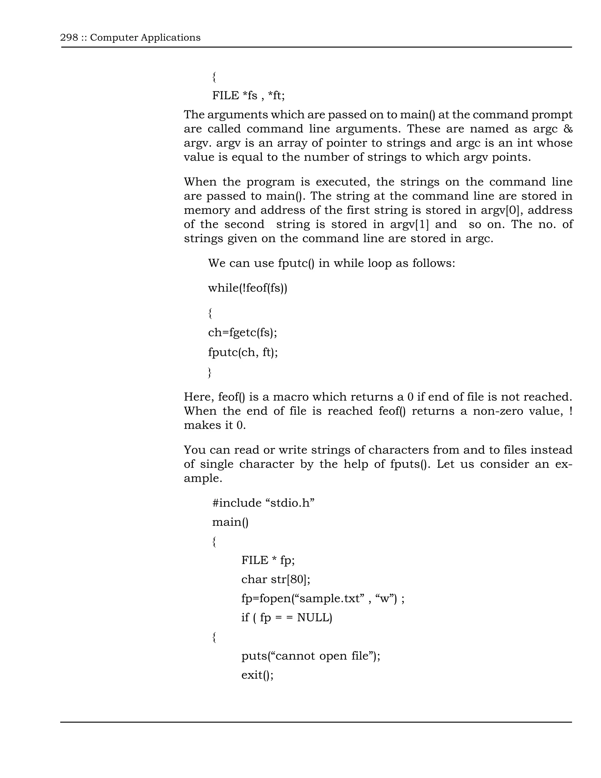 298 :: Computer Applications



                                   {
                                   FILE *fs , *ft;
                        The arguments which are passed on to main() at the command prompt
                        are called command line arguments. These are named as argc &
                        argv. argv is an array of pointer to strings and argc is an int whose
                        value is equal to the number of strings to which argv points.

                        When the program is executed, the strings on the command line
                        are passed to main(). The string at the command line are stored in
                        memory and address of the first string is stored in argv[0], address
                        of the second string is stored in argv[1] and so on. The no. of
                        strings given on the command line are stored in argc.

                               We can use fputc() in while loop as follows:

                               while(!feof(fs))

                               {
                               ch=fgetc(fs);
                               fputc(ch, ft);
                               }

                        Here, feof() is a macro which returns a 0 if end of file is not reached.
                        When the end of file is reached feof() returns a non-zero value, !
                        makes it 0.

                        You can read or write strings of characters from and to files instead
                        of single character by the help of fputs(). Let us consider an ex-
                        ample.

                                   #include “stdio.h”
                                   main()
                                   {
                                         FILE * fp;
                                         char str[80];
                                         fp=fopen(“sample.txt” , “w”) ;
                                         if ( fp = = NULL)
                                   {
                                         puts(“cannot open file”);
                                         exit();
 