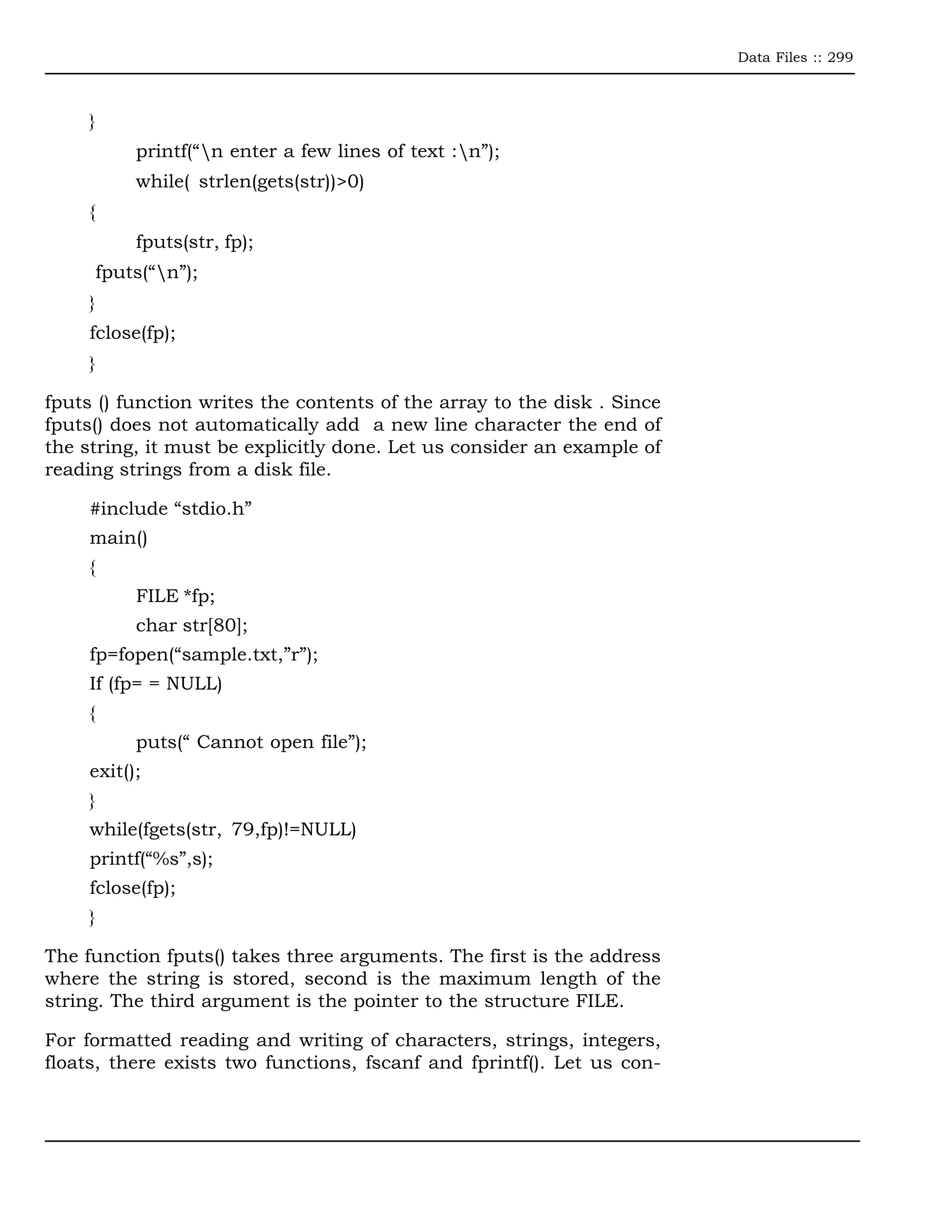 Data Files :: 299



     }
             printf(“n enter a few lines of text :n”);
             while( strlen(gets(str))>0)
     {
             fputs(str, fp);
         fputs(“n”);
     }
     fclose(fp);
     }

fputs () function writes the contents of the array to the disk . Since
fputs() does not automatically add a new line character the end of
the string, it must be explicitly done. Let us consider an example of
reading strings from a disk file.

     #include “stdio.h”
     main()
     {
             FILE *fp;
             char str[80];
     fp=fopen(“sample.txt,”r”);
     If (fp= = NULL)
     {
             puts(“ Cannot open file”);
     exit();
     }
     while(fgets(str, 79,fp)!=NULL)
     printf(“%s”,s);
     fclose(fp);
     }

The function fputs() takes three arguments. The first is the address
where the string is stored, second is the maximum length of the
string. The third argument is the pointer to the structure FILE.

For formatted reading and writing of characters, strings, integers,
floats, there exists two functions, fscanf and fprintf(). Let us con-
 
