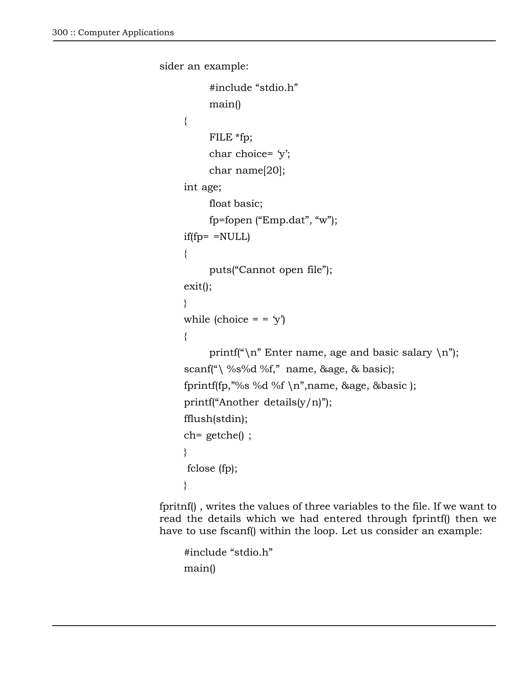 300 :: Computer Applications



                        sider an example:

                                        #include “stdio.h”
                                        main()
                               {
                                        FILE *fp;
                                        char choice= ‘y’;
                                        char name[20];
                               int age;
                                        float basic;
                                        fp=fopen (“Emp.dat”, “w”);
                               if(fp= =NULL)
                               {
                                        puts(“Cannot open file”);
                               exit();
                               }
                               while (choice = = ‘y’)
                               {
                                        printf(“n” Enter name, age and basic salary n”);
                               scanf(“ %s%d %f,” name, &age, & basic);
                               fprintf(fp,”%s %d %f n”,name, &age, &basic );
                               printf(“Another details(y/n)”);
                               fflush(stdin);
                               ch= getche() ;
                               }
                                   fclose (fp);
                               }

                        fpritnf() , writes the values of three variables to the file. If we want to
                        read the details which we had entered through fprintf() then we
                        have to use fscanf() within the loop. Let us consider an example:

                               #include “stdio.h”
                               main()
 