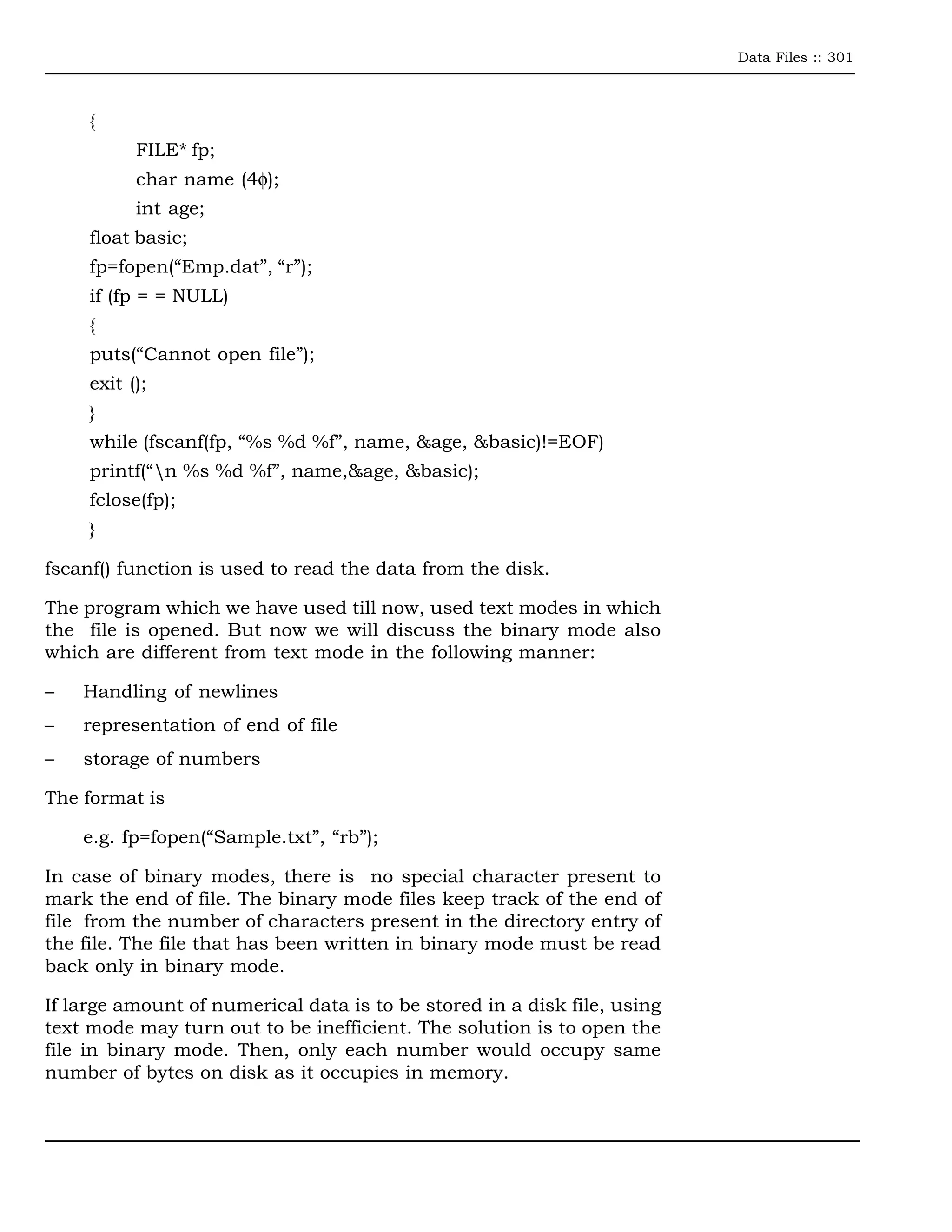 Data Files :: 301



     {
           FILE* fp;
           char name (4φ);
           int age;
     float basic;
     fp=fopen(“Emp.dat”, “r”);
     if (fp = = NULL)
     {
     puts(“Cannot open file”);
     exit ();
     }
     while (fscanf(fp, “%s %d %f”, name, &age, &basic)!=EOF)
     printf(“n %s %d %f”, name,&age, &basic);
     fclose(fp);
     }

fscanf() function is used to read the data from the disk.

The program which we have used till now, used text modes in which
the file is opened. But now we will discuss the binary mode also
which are different from text mode in the following manner:

–   Handling of newlines
–   representation of end of file
–   storage of numbers

The format is

    e.g. fp=fopen(“Sample.txt”, “rb”);

In case of binary modes, there is no special character present to
mark the end of file. The binary mode files keep track of the end of
file from the number of characters present in the directory entry of
the file. The file that has been written in binary mode must be read
back only in binary mode.

If large amount of numerical data is to be stored in a disk file, using
text mode may turn out to be inefficient. The solution is to open the
file in binary mode. Then, only each number would occupy same
number of bytes on disk as it occupies in memory.
 