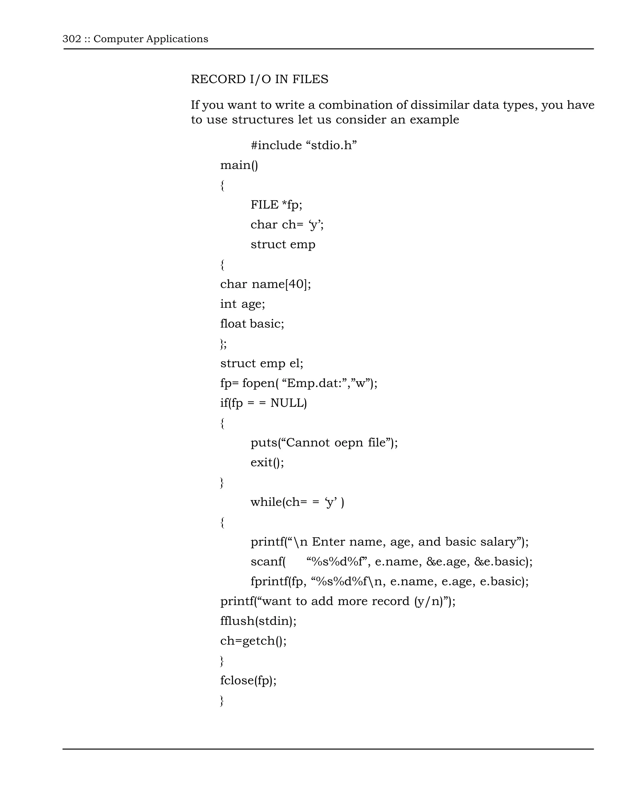 302 :: Computer Applications



                        RECORD I/O IN FILES

                        If you want to write a combination of dissimilar data types, you have
                        to use structures let us consider an example

                                    #include “stdio.h”
                               main()
                               {
                                    FILE *fp;
                                    char ch= ‘y’;
                                    struct emp
                               {
                               char name[40];
                               int age;
                               float basic;
                               };
                               struct emp el;
                               fp= fopen( “Emp.dat:”,”w”);
                               if(fp = = NULL)
                               {
                                    puts(“Cannot oepn file”);
                                    exit();
                               }
                                    while(ch= = ‘y’ )
                               {
                                    printf(“n Enter name, age, and basic salary”);
                                    scanf(      “%s%d%f”, e.name, &e.age, &e.basic);
                                    fprintf(fp, “%s%d%fn, e.name, e.age, e.basic);
                               printf(“want to add more record (y/n)”);
                               fflush(stdin);
                               ch=getch();
                               }
                               fclose(fp);
                               }
 