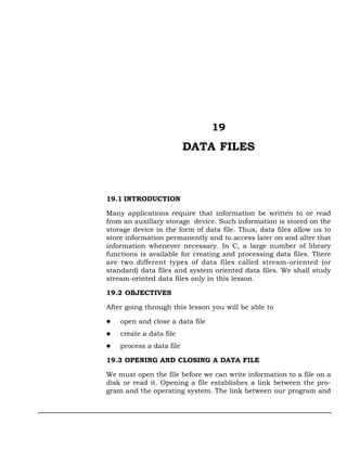 19
                          DATA FILES



19.1 INTRODUCTION

Many applications require that information be written to or read
from an auxillary storage device. Such information is stored on the
storage device in the form of data file. Thus, data files allow us to
store information permanently and to access later on and alter that
information whenever necessary. In C, a large number of library
functions is available for creating and processing data files. There
are two different types of data files called stream-oriented (or
standard) data files and system oriented data files. We shall study
stream-orinted data files only in this lesson.

19.2 OBJECTIVES

After going through this lesson you will be able to

    open and close a data file
    create a data file
    process a data file

19.3 OPENING AND CLOSING A DATA FILE

We must open the file before we can write information to a file on a
disk or read it. Opening a file establishes a link between the pro-
gram and the operating system. The link between our program and
 