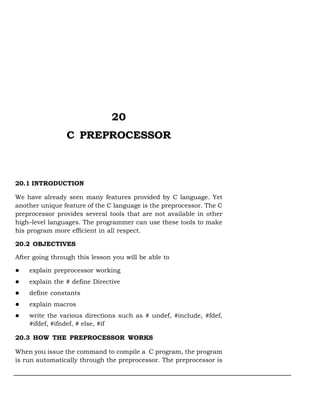 20
                 C PREPROCESSOR



20.1 INTRODUCTION

We have already seen many features provided by C language. Yet
another unique feature of the C language is the preprocessor. The C
preprocessor provides several tools that are not available in other
high–level languages. The programmer can use these tools to make
his program more efficient in all respect.

20.2 OBJECTIVES

After going through this lesson you will be able to

    explain preprocessor working
    explain the # define Directive
    define constants
    explain macros
    write the various directions such as # undef, #include, #fdef,
    #ifdef, #ifndef, # else, #if

20.3 HOW THE PREPROCESSOR WORKS

When you issue the command to compile a C program, the program
is run automatically through the preprocessor. The preprocessor is
 