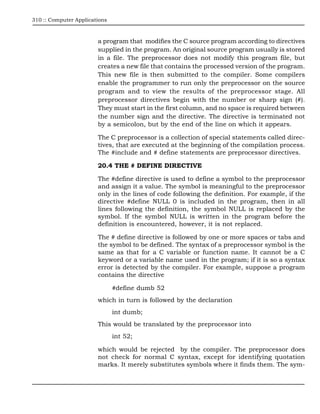 310 :: Computer Applications



                        a program that modifies the C source program according to directives
                        supplied in the program. An original source program usually is stored
                        in a file. The preprocessor does not modify this program file, but
                        creates a new file that contains the processed version of the program.
                        This new file is then submitted to the compiler. Some compilers
                        enable the programmer to run only the preprocessor on the source
                        program and to view the results of the preprocessor stage. All
                        preprocessor directives begin with the number or sharp sign (#).
                        They must start in the first column, and no space is required between
                        the number sign and the directive. The directive is terminated not
                        by a semicolon, but by the end of the line on which it appears.

                        The C preprocessor is a collection of special statements called direc-
                        tives, that are executed at the beginning of the compilation process.
                        The #include and # define statements are preprocessor directives.

                        20.4 THE # DEFINE DIRECTIVE

                        The #define directive is used to define a symbol to the preprocessor
                        and assign it a value. The symbol is meaningful to the preprocessor
                        only in the lines of code following the definition. For example, if the
                        directive #define NULL 0 is included in the program, then in all
                        lines following the definition, the symbol NULL is replaced by the
                        symbol. If the symbol NULL is written in the program before the
                        definition is encountered, however, it is not replaced.

                        The # define directive is followed by one or more spaces or tabs and
                        the symbol to be defined. The syntax of a preprocessor symbol is the
                        same as that for a C variable or function name. It cannot be a C
                        keyword or a variable name used in the program; if it is so a syntax
                        error is detected by the compiler. For example, suppose a program
                        contains the directive

                               #define dumb 52
                        which in turn is followed by the declaration
                               int dumb;
                        This would be translated by the preprocessor into
                               int 52;

                        which would be rejected by the compiler. The preprocessor does
                        not check for normal C syntax, except for identifying quotation
                        marks. It merely substitutes symbols where it finds them. The sym-
 