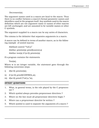 C Preprocessor :: 313



      Decrement(a);

The argument names used in a macro are local to the macro. Thus
there is no conflict between a macro’s formal parameter names and
identifiers used in the program itself. Any symbols used in the macro
definition which are not argument name or names of other macros
are left unchanged, and are assumed to be variable names or other
C symbols.

The argument supplied to a macro can be any series of characters.

The comma is the delimiter that separates arguments in a macro.

A macro can be defined in terms of another macro, as in the follow-
ing example of nested macros:

      #defined control “%dn”
      #define printint(x) printf(control,x)
      #define test(x) if (x>0) printint(x)

If a program contains the statements

      Test(w);
Where w is an integer variable, the statement goes through the
following conversion steps:

i)    if(w>0) printint(w);

ii)   if (w>0) printf(CONTROL,w);
iii) if(w>0) printf (“%dn,”w);

INTEXT QUESTIONS

1.    What, in general terms, is the role played by the C preproces-
      sor ?
2.    Which symbol always precedes preprocessor directives ?
3.    Where on the line must all preprocessor directives begin ?
4.    Where can a preprocessor directive be written ?
5.    Which symbol is used to separate the arguments of a macro ?
 