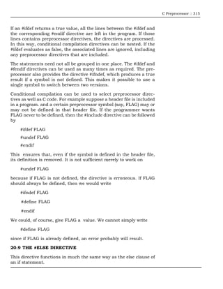 C Preprocessor :: 315



If an #ifdef returns a true value, all the lines between the #ifdef and
the corresponding #endif directive are left in the program. If those
lines contains preprocessor directives, the directives are processed.
In this way, conditional compilation directives can be nested. If the
#ifdef evaluates as false, the associated lines are ignored, including
any preprocessor directives that are included.

The statements need not all be grouped in one place. The #ifdef and
#fendif directives can be used as many times as required. The pre-
processor also provides the directive #ifndef, which produces a true
result if a symbol is not defined. This makes it possible to use a
single symbol to switch between two versions.

Conditional compilation can be used to select preprocessor direc-
tives as well as C code. For example suppose a header file is included
in a program. and a certain preprocessor symbol (say, FLAG) may or
may not be defined in that header file. If the programmer wants
FLAG never to be defined, then the #include directive can be followed
by

    #ifdef FLAG
    #undef FLAG
    #endif

This ensures that, even if the symbol is defined in the header file,
its definition is removed. It is not sufficient merely to work on

    #undef FLAG

because if FLAG is not defined, the directive is erroneous. If FLAG
should always be defined, then we would write

    #ifndef FLAG

     #define FLAG

     #endif

We could, of course, give FLAG a value. We cannot simply write

    #define FLAG

since if FLAG is already defined, an error probably will result.

20.9 THE #ELSE DIRECTIVE

This directive functions in much the same way as the else clause of
an if statement.
 
