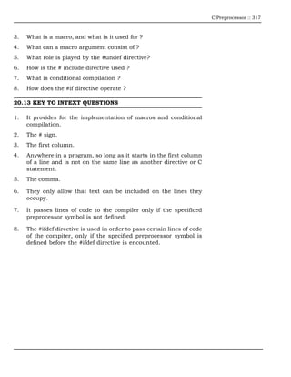 C Preprocessor :: 317



3.   What is a macro, and what is it used for ?
4.   What can a macro argument consist of ?
5.   What role is played by the #undef directive?
6.   How is the # include directive used ?
7.   What is conditional compilation ?
8.   How does the #if directive operate ?

20.13 KEY TO INTEXT QUESTIONS

1.   It provides for the implementation of macros and conditional
     compilation.
2.   The # sign.
3.   The first column.
4.   Anywhere in a program, so long as it starts in the first column
     of a line and is not on the same line as another directive or C
     statement.
5.   The comma.

6.   They only allow that text can be included on the lines they
     occupy.

7.   It passes lines of code to the compiler only if the specificed
     preprocessor symbol is not defined.

8.   The #ifdef directive is used in order to pass certain lines of code
     of the compiter, only if the specified preprocessor symbol is
     defined before the #ifdef directive is encounted.
 