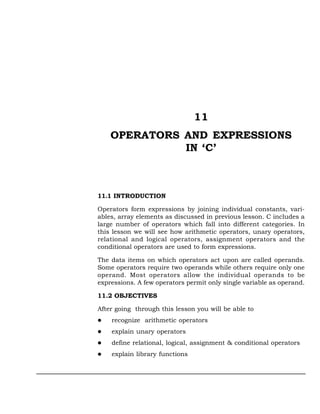 11
    OPERATORS AND EXPRESSIONS
              IN ‘C’



11.1 INTRODUCTION

Operators form expressions by joining individual constants, vari-
ables, array elements as discussed in previous lesson. C includes a
large number of operators which fall into different categories. In
this lesson we will see how arithmetic operators, unary operators,
relational and logical operators, assignment operators and the
conditional operators are used to form expressions.

The data items on which operators act upon are called operands.
Some operators require two operands while others require only one
operand. Most operators allow the individual operands to be
expressions. A few operators permit only single variable as operand.

11.2 OBJECTIVES

After going through this lesson you will be able to
    recognize arithmetic operators
    explain unary operators
    define relational, logical, assignment & conditional operators
    explain library functions
 