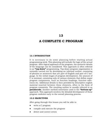 13
          A COMPLETE C PROGRAM



13.1 INTRODUCTION

It is necessary to do some planning before starting actual
programming work. This planning will include the logic of the actual
program. After logical approach of the program, the syntactic details
of the language can be considered. This approach is often referred
to as “top-down” programming. Top-down program organization is
normally carried out by developing an informal outline, consisting
of phrases or sentences that are part of English and part of C lan-
guage. In the initial stages of program development, the amount of
C is minimal, consisting only of various elements that define major
program components, such as function headings, function refer-
ences etc. Additional details is then provided by descriptive english
material inserted between these elements, often in the form of
program comments. The resulting outline is usually referred to as
pseudocode. Another method sometimes used is the “bottom-up”
approach. This approach involves the detailed development of these
program modules early in the overall planning process.

13.2 OBJECTIVES

After going through this lesson you will be able to
    write a C program
    compile and execute the program
    detect and correct errors
 