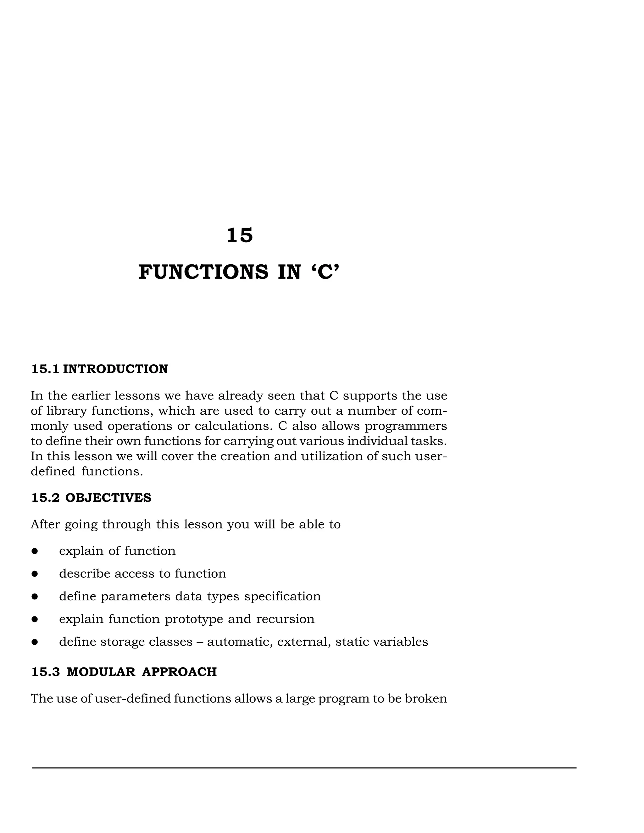 15
                  FUNCTIONS IN ‘C’



15.1 INTRODUCTION

In the earlier lessons we have already seen that C supports the use
of library functions, which are used to carry out a number of com-
monly used operations or calculations. C also allows programmers
to define their own functions for carrying out various individual tasks.
In this lesson we will cover the creation and utilization of such user-
defined functions.

15.2 OBJECTIVES

After going through this lesson you will be able to

    explain of function
    describe access to function
    define parameters data types specification
    explain function prototype and recursion
    define storage classes – automatic, external, static variables

15.3 MODULAR APPROACH

The use of user-defined functions allows a large program to be broken
 