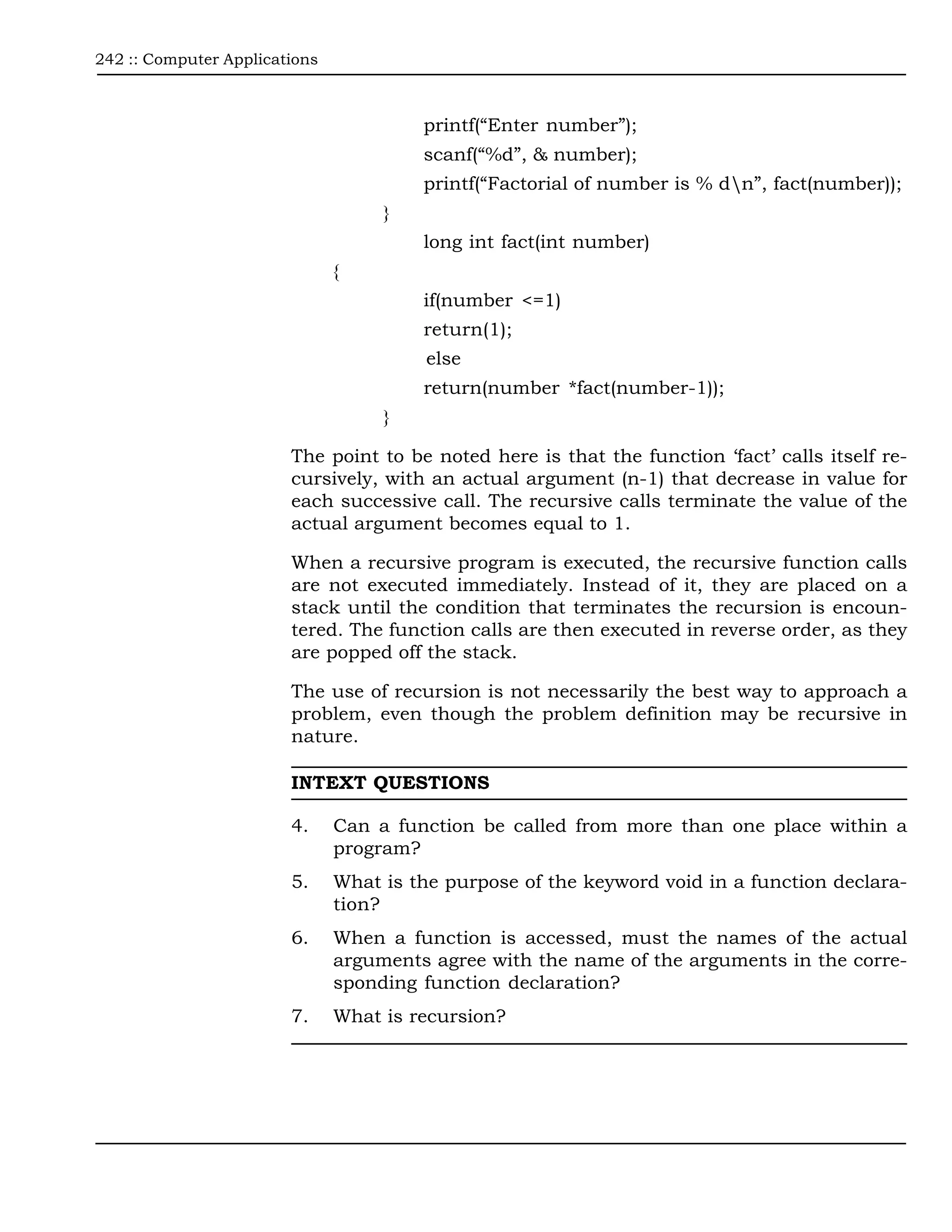 242 :: Computer Applications



                                        printf(“Enter number”);
                                        scanf(“%d”, & number);
                                        printf(“Factorial of number is % dn”, fact(number));
                                    }
                                        long int fact(int number)
                               {
                                        if(number <=1)
                                        return(1);
                                         else
                                        return(number *fact(number-1));
                                    }

                        The point to be noted here is that the function ‘fact’ calls itself re-
                        cursively, with an actual argument (n-1) that decrease in value for
                        each successive call. The recursive calls terminate the value of the
                        actual argument becomes equal to 1.

                        When a recursive program is executed, the recursive function calls
                        are not executed immediately. Instead of it, they are placed on a
                        stack until the condition that terminates the recursion is encoun-
                        tered. The function calls are then executed in reverse order, as they
                        are popped off the stack.

                        The use of recursion is not necessarily the best way to approach a
                        problem, even though the problem definition may be recursive in
                        nature.

                        INTEXT QUESTIONS

                        4.     Can a function be called from more than one place within a
                               program?
                        5.     What is the purpose of the keyword void in a function declara-
                               tion?
                        6.     When a function is accessed, must the names of the actual
                               arguments agree with the name of the arguments in the corre-
                               sponding function declaration?
                        7.     What is recursion?
 