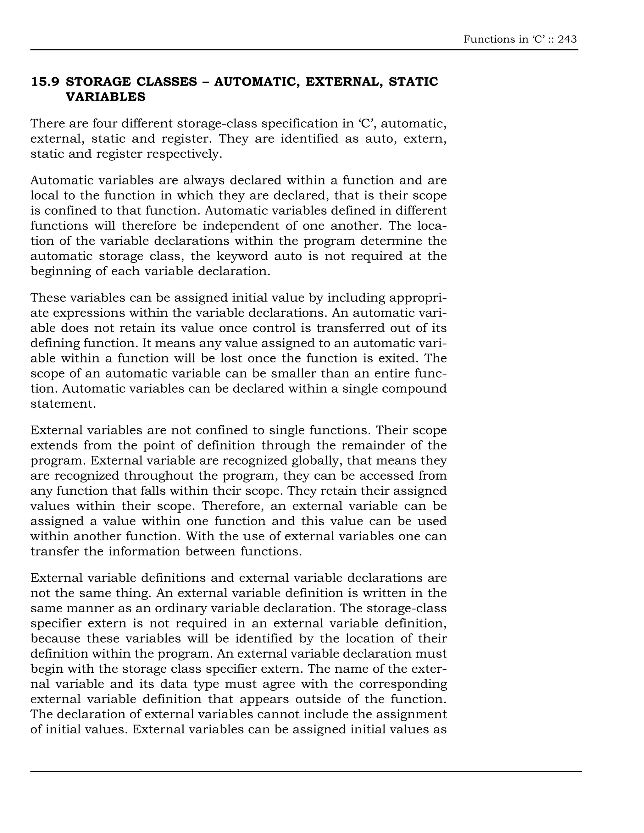 Functions in ‘C’ :: 243



15.9 STORAGE CLASSES – AUTOMATIC, EXTERNAL, STATIC
     VARIABLES

There are four different storage-class specification in ‘C’, automatic,
external, static and register. They are identified as auto, extern,
static and register respectively.

Automatic variables are always declared within a function and are
local to the function in which they are declared, that is their scope
is confined to that function. Automatic variables defined in different
functions will therefore be independent of one another. The loca-
tion of the variable declarations within the program determine the
automatic storage class, the keyword auto is not required at the
beginning of each variable declaration.

These variables can be assigned initial value by including appropri-
ate expressions within the variable declarations. An automatic vari-
able does not retain its value once control is transferred out of its
defining function. It means any value assigned to an automatic vari-
able within a function will be lost once the function is exited. The
scope of an automatic variable can be smaller than an entire func-
tion. Automatic variables can be declared within a single compound
statement.

External variables are not confined to single functions. Their scope
extends from the point of definition through the remainder of the
program. External variable are recognized globally, that means they
are recognized throughout the program, they can be accessed from
any function that falls within their scope. They retain their assigned
values within their scope. Therefore, an external variable can be
assigned a value within one function and this value can be used
within another function. With the use of external variables one can
transfer the information between functions.

External variable definitions and external variable declarations are
not the same thing. An external variable definition is written in the
same manner as an ordinary variable declaration. The storage-class
specifier extern is not required in an external variable definition,
because these variables will be identified by the location of their
definition within the program. An external variable declaration must
begin with the storage class specifier extern. The name of the exter-
nal variable and its data type must agree with the corresponding
external variable definition that appears outside of the function.
The declaration of external variables cannot include the assignment
of initial values. External variables can be assigned initial values as
 