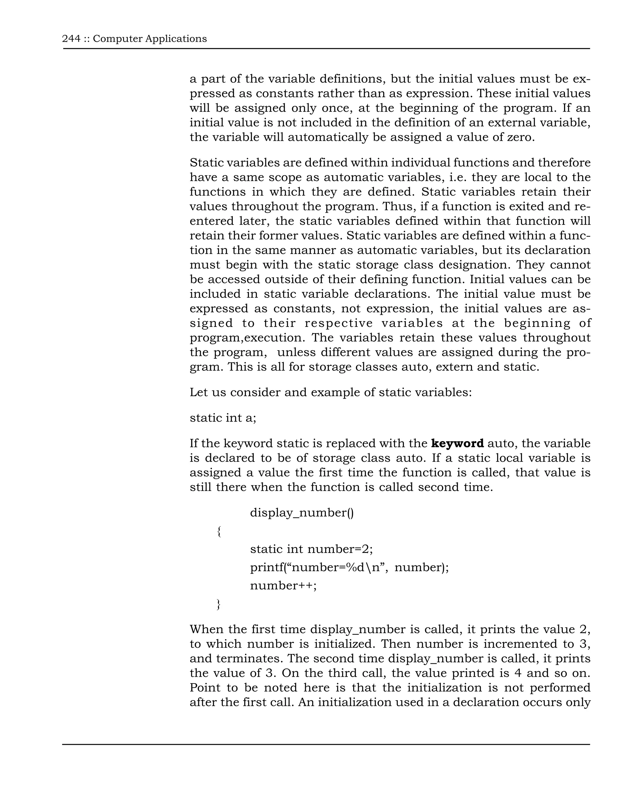 244 :: Computer Applications



                        a part of the variable definitions, but the initial values must be ex-
                        pressed as constants rather than as expression. These initial values
                        will be assigned only once, at the beginning of the program. If an
                        initial value is not included in the definition of an external variable,
                        the variable will automatically be assigned a value of zero.

                        Static variables are defined within individual functions and therefore
                        have a same scope as automatic variables, i.e. they are local to the
                        functions in which they are defined. Static variables retain their
                        values throughout the program. Thus, if a function is exited and re-
                        entered later, the static variables defined within that function will
                        retain their former values. Static variables are defined within a func-
                        tion in the same manner as automatic variables, but its declaration
                        must begin with the static storage class designation. They cannot
                        be accessed outside of their defining function. Initial values can be
                        included in static variable declarations. The initial value must be
                        expressed as constants, not expression, the initial values are as-
                        signed to their respective variables at the beginning of
                        program,execution. The variables retain these values throughout
                        the program, unless different values are assigned during the pro-
                        gram. This is all for storage classes auto, extern and static.

                        Let us consider and example of static variables:

                        static int a;

                        If the keyword static is replaced with the keyword auto, the variable
                        is declared to be of storage class auto. If a static local variable is
                        assigned a value the first time the function is called, that value is
                        still there when the function is called second time.

                                   display_number()
                               {
                                   static int number=2;
                                   printf(“number=%dn”, number);
                                   number++;
                               }

                        When the first time display_number is called, it prints the value 2,
                        to which number is initialized. Then number is incremented to 3,
                        and terminates. The second time display_number is called, it prints
                        the value of 3. On the third call, the value printed is 4 and so on.
                        Point to be noted here is that the initialization is not performed
                        after the first call. An initialization used in a declaration occurs only
 