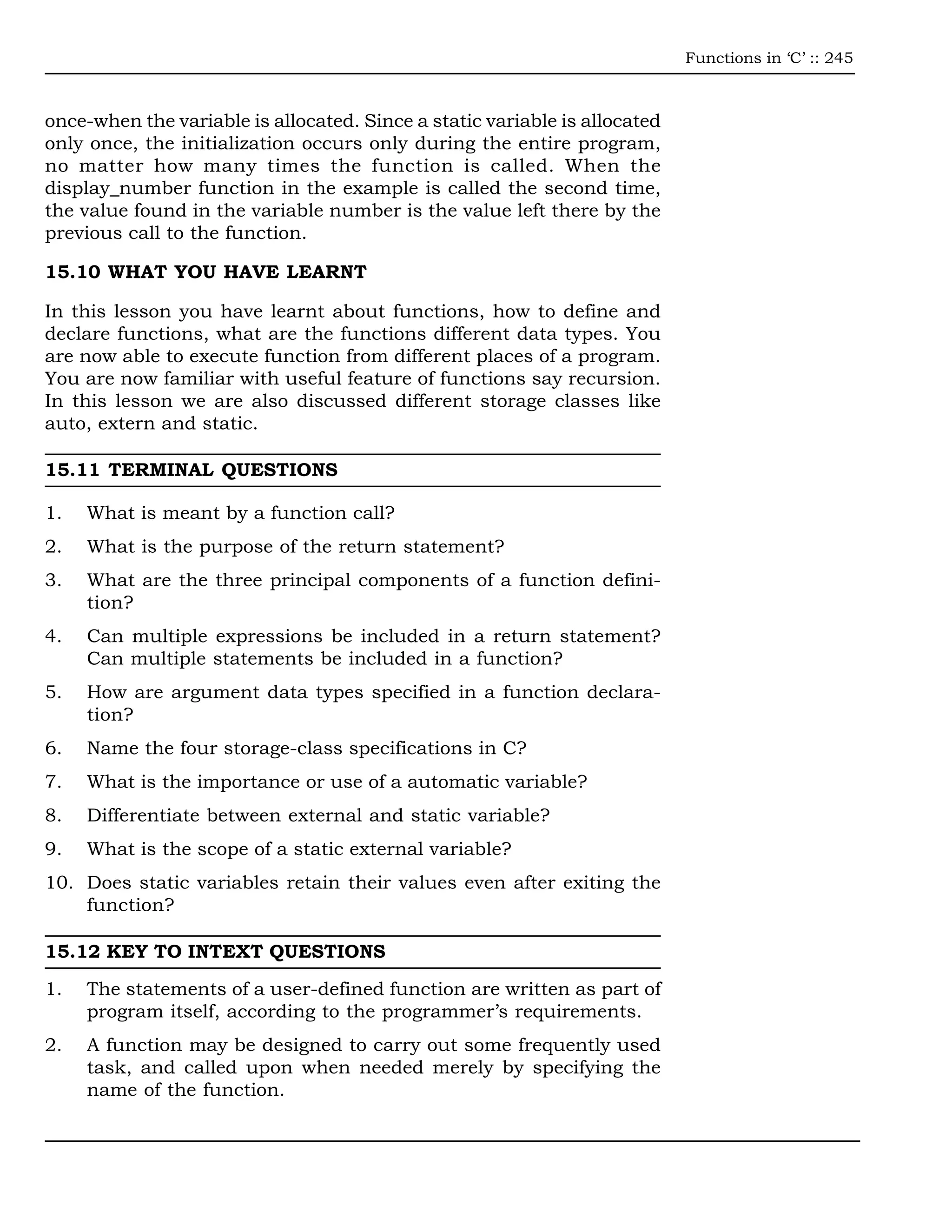 Functions in ‘C’ :: 245



once-when the variable is allocated. Since a static variable is allocated
only once, the initialization occurs only during the entire program,
no matter how many times the function is called. When the
display_number function in the example is called the second time,
the value found in the variable number is the value left there by the
previous call to the function.

15.10 WHAT YOU HAVE LEARNT

In this lesson you have learnt about functions, how to define and
declare functions, what are the functions different data types. You
are now able to execute function from different places of a program.
You are now familiar with useful feature of functions say recursion.
In this lesson we are also discussed different storage classes like
auto, extern and static.

15.11 TERMINAL QUESTIONS

1.   What is meant by a function call?
2.   What is the purpose of the return statement?
3.   What are the three principal components of a function defini-
     tion?
4.   Can multiple expressions be included in a return statement?
     Can multiple statements be included in a function?
5.   How are argument data types specified in a function declara-
     tion?
6.   Name the four storage-class specifications in C?
7.   What is the importance or use of a automatic variable?
8.   Differentiate between external and static variable?
9.   What is the scope of a static external variable?
10. Does static variables retain their values even after exiting the
    function?

15.12 KEY TO INTEXT QUESTIONS

1.   The statements of a user-defined function are written as part of
     program itself, according to the programmer’s requirements.
2.   A function may be designed to carry out some frequently used
     task, and called upon when needed merely by specifying the
     name of the function.
 