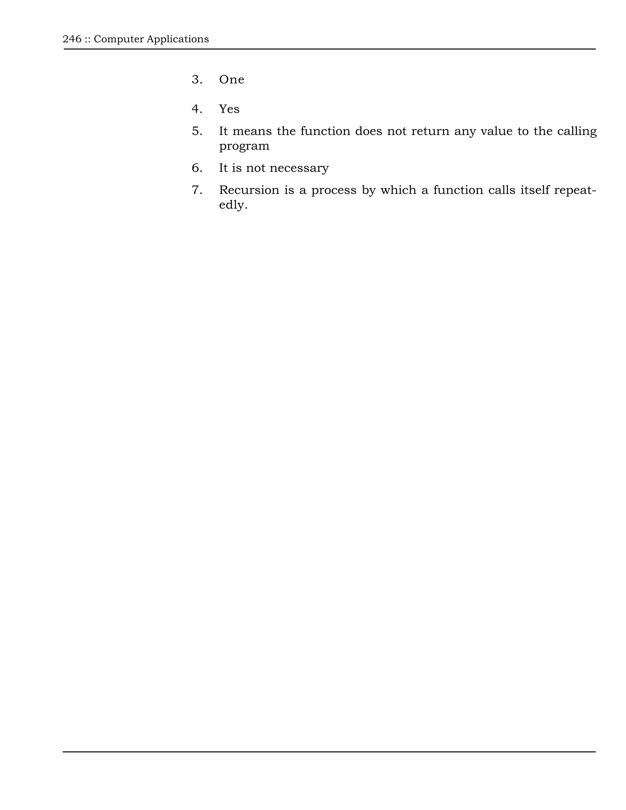 246 :: Computer Applications



                        3.     One

                        4.     Yes
                        5.     It means the function does not return any value to the calling
                               program
                        6.     It is not necessary
                        7.     Recursion is a process by which a function calls itself repeat-
                               edly.
 