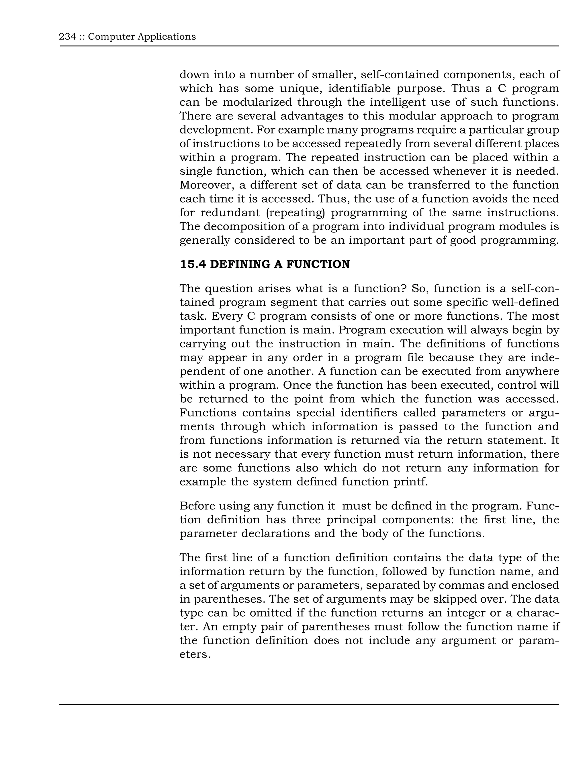 234 :: Computer Applications



                        down into a number of smaller, self-contained components, each of
                        which has some unique, identifiable purpose. Thus a C program
                        can be modularized through the intelligent use of such functions.
                        There are several advantages to this modular approach to program
                        development. For example many programs require a particular group
                        of instructions to be accessed repeatedly from several different places
                        within a program. The repeated instruction can be placed within a
                        single function, which can then be accessed whenever it is needed.
                        Moreover, a different set of data can be transferred to the function
                        each time it is accessed. Thus, the use of a function avoids the need
                        for redundant (repeating) programming of the same instructions.
                        The decomposition of a program into individual program modules is
                        generally considered to be an important part of good programming.

                        15.4 DEFINING A FUNCTION

                        The question arises what is a function? So, function is a self-con-
                        tained program segment that carries out some specific well-defined
                        task. Every C program consists of one or more functions. The most
                        important function is main. Program execution will always begin by
                        carrying out the instruction in main. The definitions of functions
                        may appear in any order in a program file because they are inde-
                        pendent of one another. A function can be executed from anywhere
                        within a program. Once the function has been executed, control will
                        be returned to the point from which the function was accessed.
                        Functions contains special identifiers called parameters or argu-
                        ments through which information is passed to the function and
                        from functions information is returned via the return statement. It
                        is not necessary that every function must return information, there
                        are some functions also which do not return any information for
                        example the system defined function printf.

                        Before using any function it must be defined in the program. Func-
                        tion definition has three principal components: the first line, the
                        parameter declarations and the body of the functions.

                        The first line of a function definition contains the data type of the
                        information return by the function, followed by function name, and
                        a set of arguments or parameters, separated by commas and enclosed
                        in parentheses. The set of arguments may be skipped over. The data
                        type can be omitted if the function returns an integer or a charac-
                        ter. An empty pair of parentheses must follow the function name if
                        the function definition does not include any argument or param-
                        eters.
 