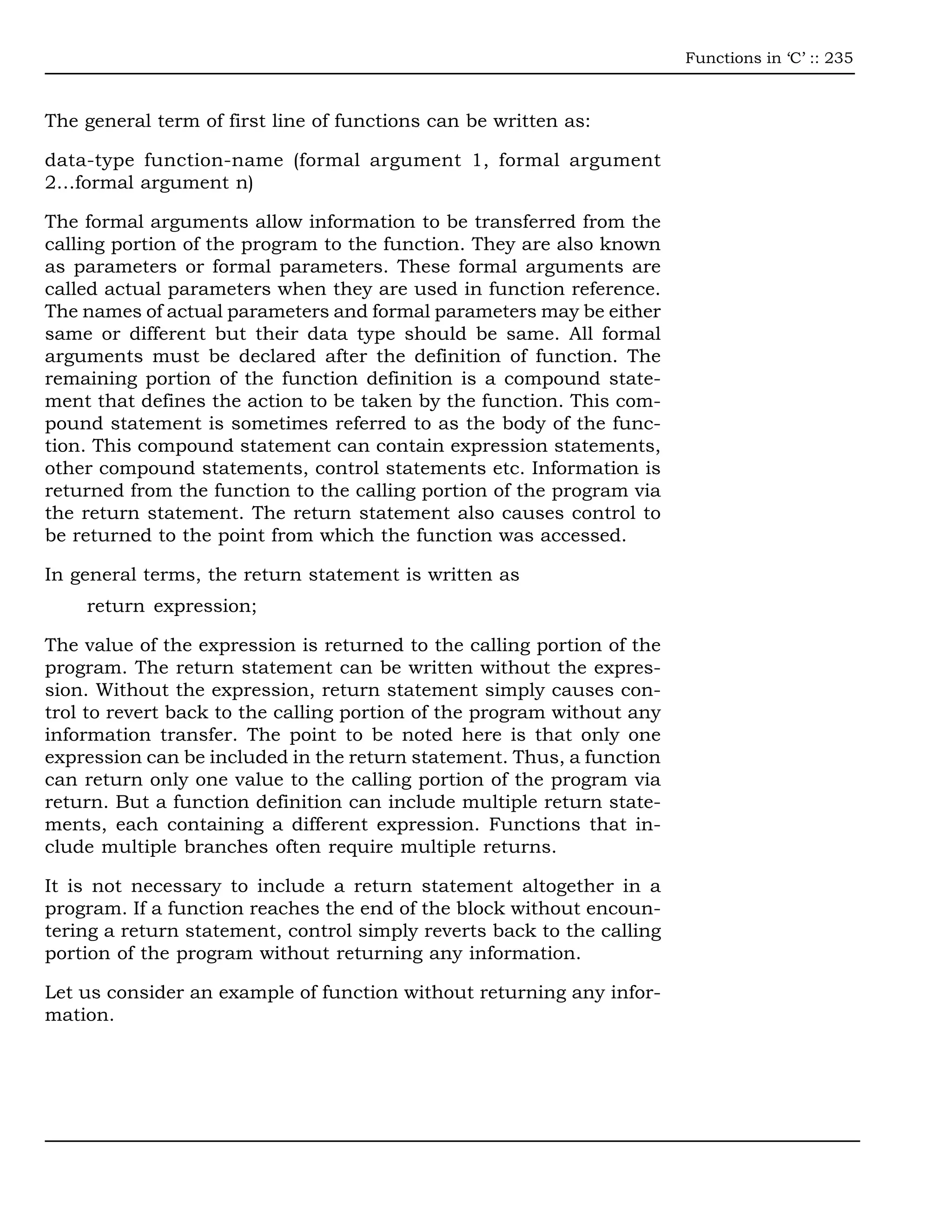 Functions in ‘C’ :: 235



The general term of first line of functions can be written as:

data-type function-name (formal argument 1, formal argument
2…formal argument n)

The formal arguments allow information to be transferred from the
calling portion of the program to the function. They are also known
as parameters or formal parameters. These formal arguments are
called actual parameters when they are used in function reference.
The names of actual parameters and formal parameters may be either
same or different but their data type should be same. All formal
arguments must be declared after the definition of function. The
remaining portion of the function definition is a compound state-
ment that defines the action to be taken by the function. This com-
pound statement is sometimes referred to as the body of the func-
tion. This compound statement can contain expression statements,
other compound statements, control statements etc. Information is
returned from the function to the calling portion of the program via
the return statement. The return statement also causes control to
be returned to the point from which the function was accessed.

In general terms, the return statement is written as
    return expression;

The value of the expression is returned to the calling portion of the
program. The return statement can be written without the expres-
sion. Without the expression, return statement simply causes con-
trol to revert back to the calling portion of the program without any
information transfer. The point to be noted here is that only one
expression can be included in the return statement. Thus, a function
can return only one value to the calling portion of the program via
return. But a function definition can include multiple return state-
ments, each containing a different expression. Functions that in-
clude multiple branches often require multiple returns.

It is not necessary to include a return statement altogether in a
program. If a function reaches the end of the block without encoun-
tering a return statement, control simply reverts back to the calling
portion of the program without returning any information.

Let us consider an example of function without returning any infor-
mation.
 