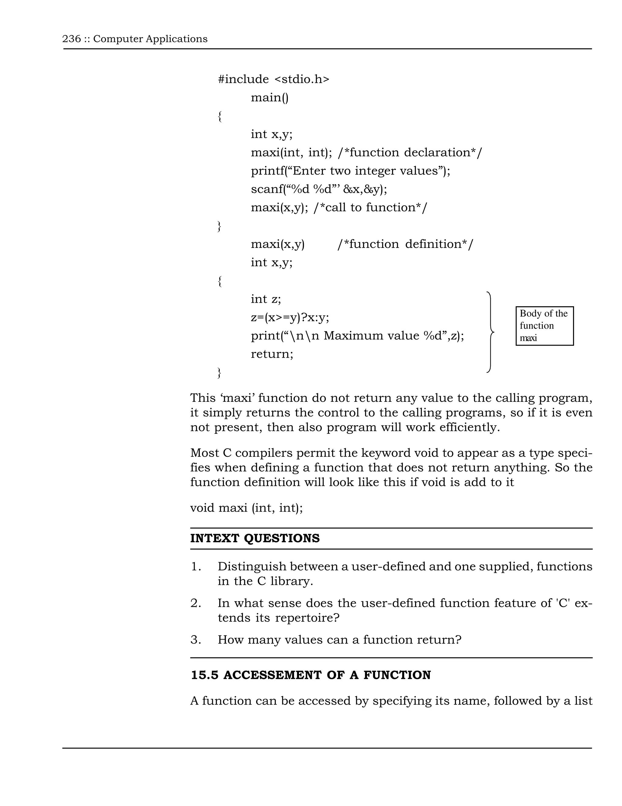 236 :: Computer Applications



                               #include <stdio.h>
                                    main()
                               {
                                    int x,y;
                                    maxi(int, int); /*function declaration*/
                                    printf(“Enter two integer values”);
                                    scanf(“%d %d”’ &x,&y);
                                    maxi(x,y); /*call to function*/
                               }
                                    maxi(x,y)       /*function definition*/
                                    int x,y;
                               {
                                    int z;
                                    z=(x>=y)?x:y;                                 Body of the
                                                                                  function
                                    print(“nn Maximum value %d”,z);             maxi
                                    return;
                               }

                        This ‘maxi’ function do not return any value to the calling program,
                        it simply returns the control to the calling programs, so if it is even
                        not present, then also program will work efficiently.

                        Most C compilers permit the keyword void to appear as a type speci-
                        fies when defining a function that does not return anything. So the
                        function definition will look like this if void is add to it

                        void maxi (int, int);

                        INTEXT QUESTIONS

                        1.     Distinguish between a user-defined and one supplied, functions
                               in the C library.
                        2.     In what sense does the user-defined function feature of 'C' ex-
                               tends its repertoire?
                        3.     How many values can a function return?

                        15.5 ACCESSEMENT OF A FUNCTION

                        A function can be accessed by specifying its name, followed by a list
 