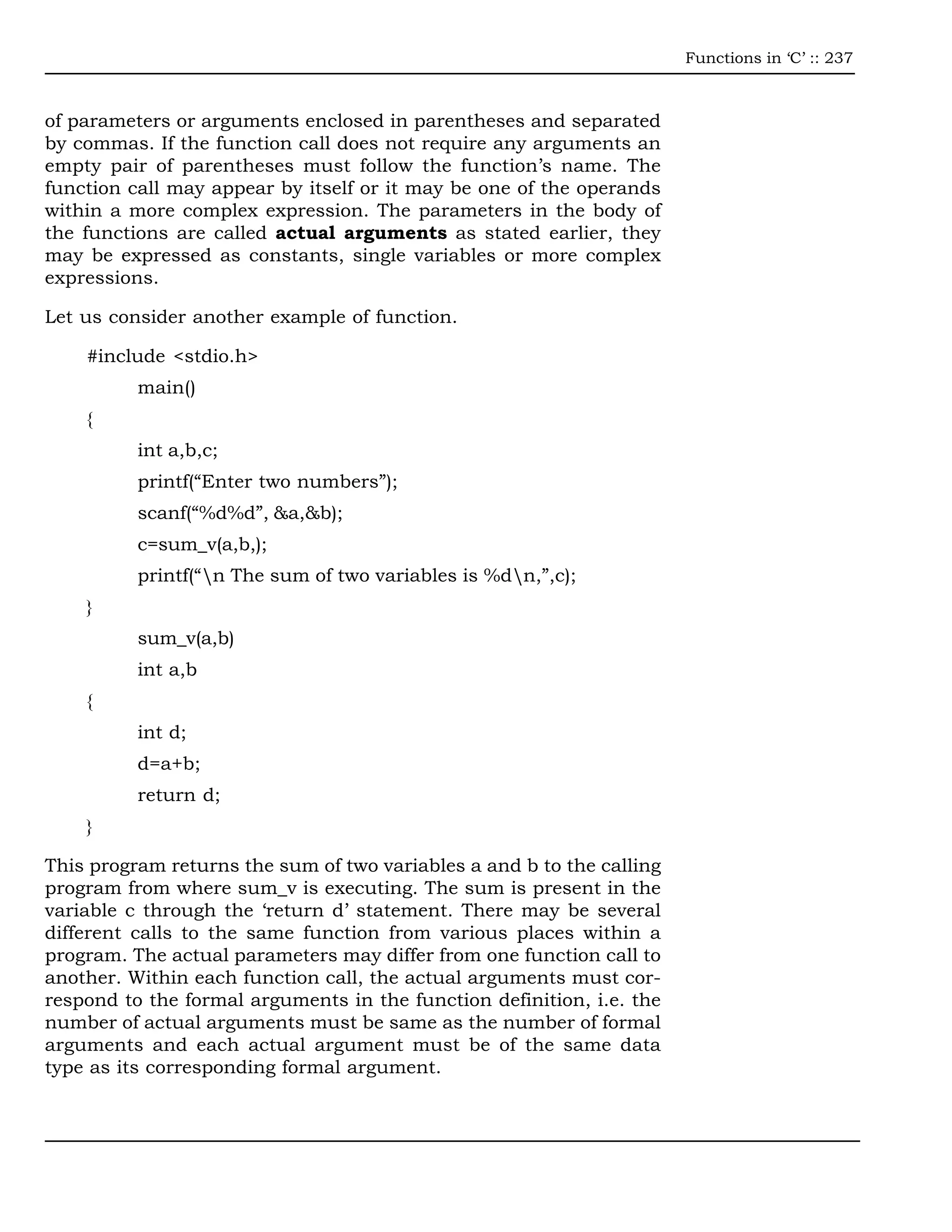 Functions in ‘C’ :: 237



of parameters or arguments enclosed in parentheses and separated
by commas. If the function call does not require any arguments an
empty pair of parentheses must follow the function’s name. The
function call may appear by itself or it may be one of the operands
within a more complex expression. The parameters in the body of
the functions are called actual arguments as stated earlier, they
may be expressed as constants, single variables or more complex
expressions.

Let us consider another example of function.

    #include <stdio.h>
          main()
    {
          int a,b,c;
          printf(“Enter two numbers”);
          scanf(“%d%d”, &a,&b);
          c=sum_v(a,b,);
          printf(“n The sum of two variables is %dn,”,c);
    }
          sum_v(a,b)
          int a,b
    {
          int d;
          d=a+b;
          return d;
    }

This program returns the sum of two variables a and b to the calling
program from where sum_v is executing. The sum is present in the
variable c through the ‘return d’ statement. There may be several
different calls to the same function from various places within a
program. The actual parameters may differ from one function call to
another. Within each function call, the actual arguments must cor-
respond to the formal arguments in the function definition, i.e. the
number of actual arguments must be same as the number of formal
arguments and each actual argument must be of the same data
type as its corresponding formal argument.
 