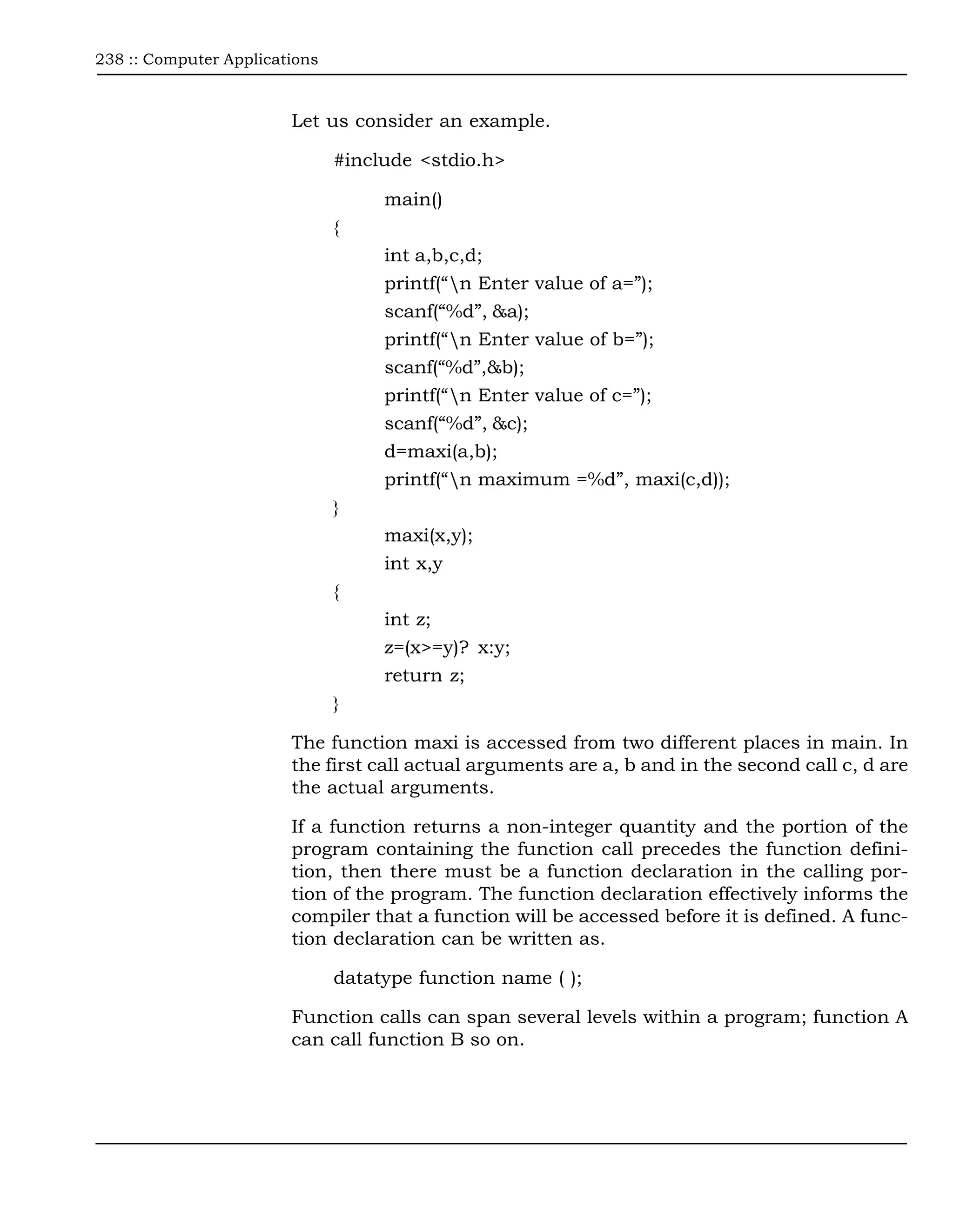 238 :: Computer Applications



                        Let us consider an example.

                               #include <stdio.h>

                                    main()
                               {
                                    int a,b,c,d;
                                    printf(“n Enter value of a=”);
                                    scanf(“%d”, &a);
                                    printf(“n Enter value of b=”);
                                    scanf(“%d”,&b);
                                    printf(“n Enter value of c=”);
                                    scanf(“%d”, &c);
                                    d=maxi(a,b);
                                    printf(“n maximum =%d”, maxi(c,d));
                               }
                                    maxi(x,y);
                                    int x,y
                               {
                                    int z;
                                    z=(x>=y)? x:y;
                                    return z;
                               }

                        The function maxi is accessed from two different places in main. In
                        the first call actual arguments are a, b and in the second call c, d are
                        the actual arguments.

                        If a function returns a non-integer quantity and the portion of the
                        program containing the function call precedes the function defini-
                        tion, then there must be a function declaration in the calling por-
                        tion of the program. The function declaration effectively informs the
                        compiler that a function will be accessed before it is defined. A func-
                        tion declaration can be written as.

                               datatype function name ( );

                        Function calls can span several levels within a program; function A
                        can call function B so on.
 