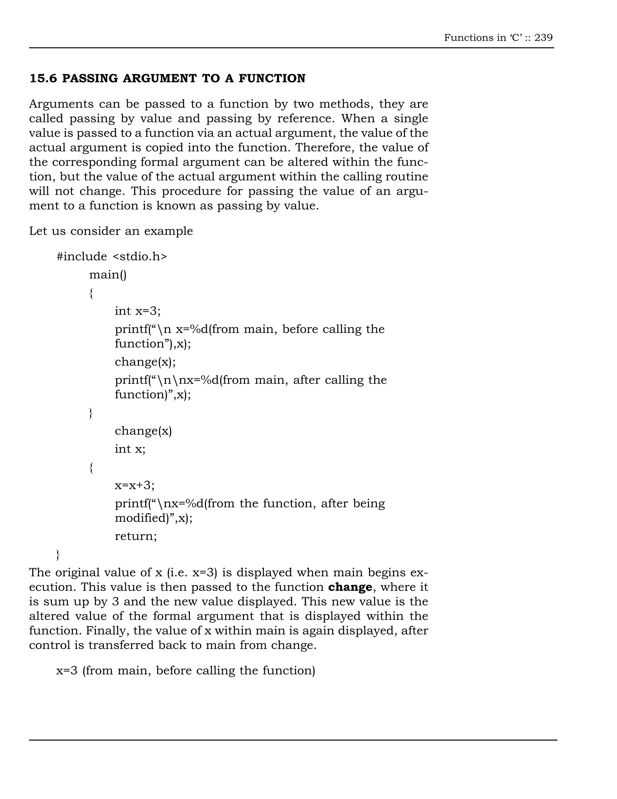 Functions in ‘C’ :: 239



15.6 PASSING ARGUMENT TO A FUNCTION

Arguments can be passed to a function by two methods, they are
called passing by value and passing by reference. When a single
value is passed to a function via an actual argument, the value of the
actual argument is copied into the function. Therefore, the value of
the corresponding formal argument can be altered within the func-
tion, but the value of the actual argument within the calling routine
will not change. This procedure for passing the value of an argu-
ment to a function is known as passing by value.

Let us consider an example

     #include <stdio.h>
           main()
           {
               int x=3;
               printf(“n x=%d(from main, before calling the
               function”),x);
               change(x);
               printf(“nnx=%d(from main, after calling the
               function)”,x);
           }
               change(x)
               int x;
           {
               x=x+3;
               printf(“nx=%d(from the function, after being
               modified)”,x);
               return;
     }
The original value of x (i.e. x=3) is displayed when main begins ex-
ecution. This value is then passed to the function change, where it
is sum up by 3 and the new value displayed. This new value is the
altered value of the formal argument that is displayed within the
function. Finally, the value of x within main is again displayed, after
control is transferred back to main from change.

    x=3 (from main, before calling the function)
 