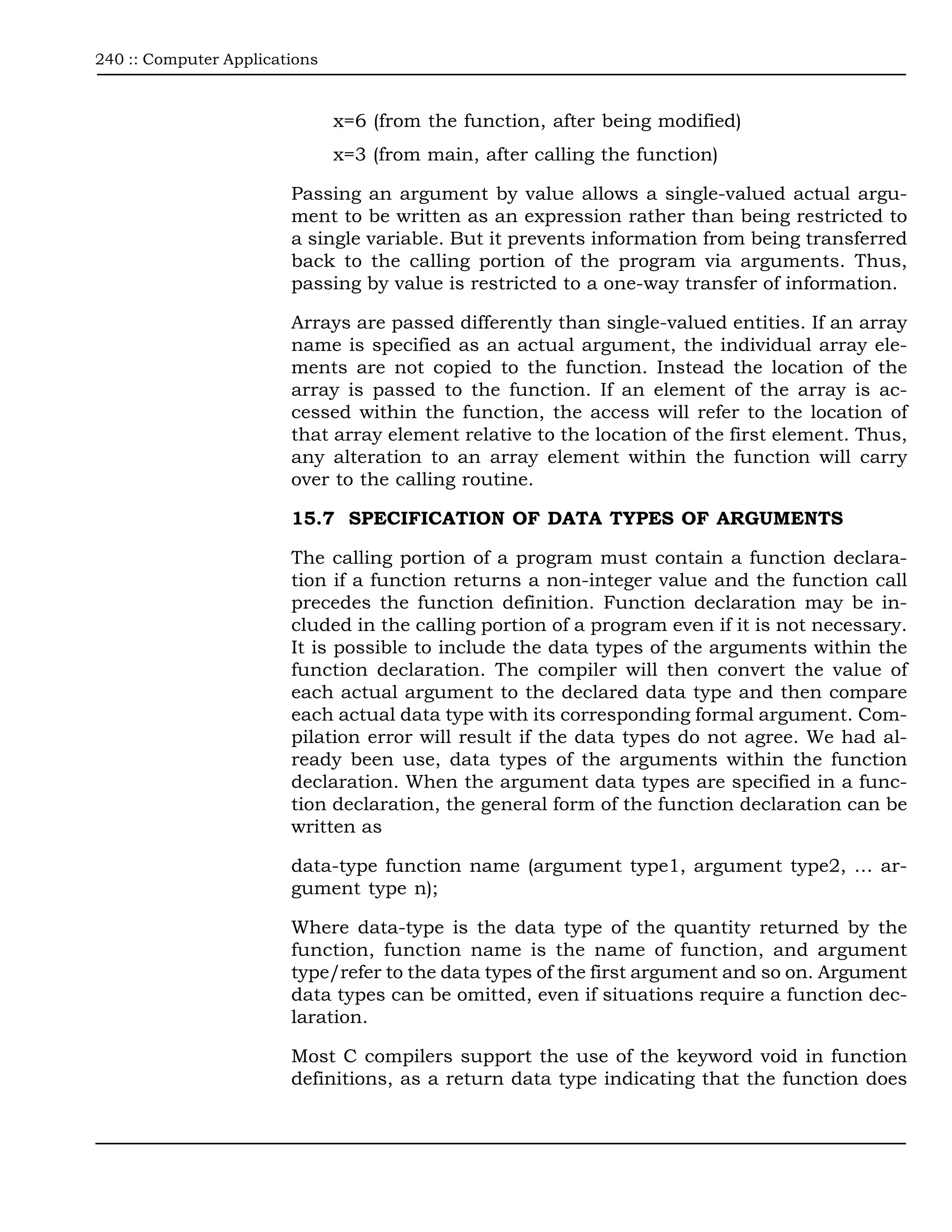 240 :: Computer Applications



                               x=6 (from the function, after being modified)
                               x=3 (from main, after calling the function)

                        Passing an argument by value allows a single-valued actual argu-
                        ment to be written as an expression rather than being restricted to
                        a single variable. But it prevents information from being transferred
                        back to the calling portion of the program via arguments. Thus,
                        passing by value is restricted to a one-way transfer of information.

                        Arrays are passed differently than single-valued entities. If an array
                        name is specified as an actual argument, the individual array ele-
                        ments are not copied to the function. Instead the location of the
                        array is passed to the function. If an element of the array is ac-
                        cessed within the function, the access will refer to the location of
                        that array element relative to the location of the first element. Thus,
                        any alteration to an array element within the function will carry
                        over to the calling routine.

                        15.7 SPECIFICATION OF DATA TYPES OF ARGUMENTS

                        The calling portion of a program must contain a function declara-
                        tion if a function returns a non-integer value and the function call
                        precedes the function definition. Function declaration may be in-
                        cluded in the calling portion of a program even if it is not necessary.
                        It is possible to include the data types of the arguments within the
                        function declaration. The compiler will then convert the value of
                        each actual argument to the declared data type and then compare
                        each actual data type with its corresponding formal argument. Com-
                        pilation error will result if the data types do not agree. We had al-
                        ready been use, data types of the arguments within the function
                        declaration. When the argument data types are specified in a func-
                        tion declaration, the general form of the function declaration can be
                        written as

                        data-type function name (argument type1, argument type2, … ar-
                        gument type n);

                        Where data-type is the data type of the quantity returned by the
                        function, function name is the name of function, and argument
                        type/refer to the data types of the first argument and so on. Argument
                        data types can be omitted, even if situations require a function dec-
                        laration.

                        Most C compilers support the use of the keyword void in function
                        definitions, as a return data type indicating that the function does
 