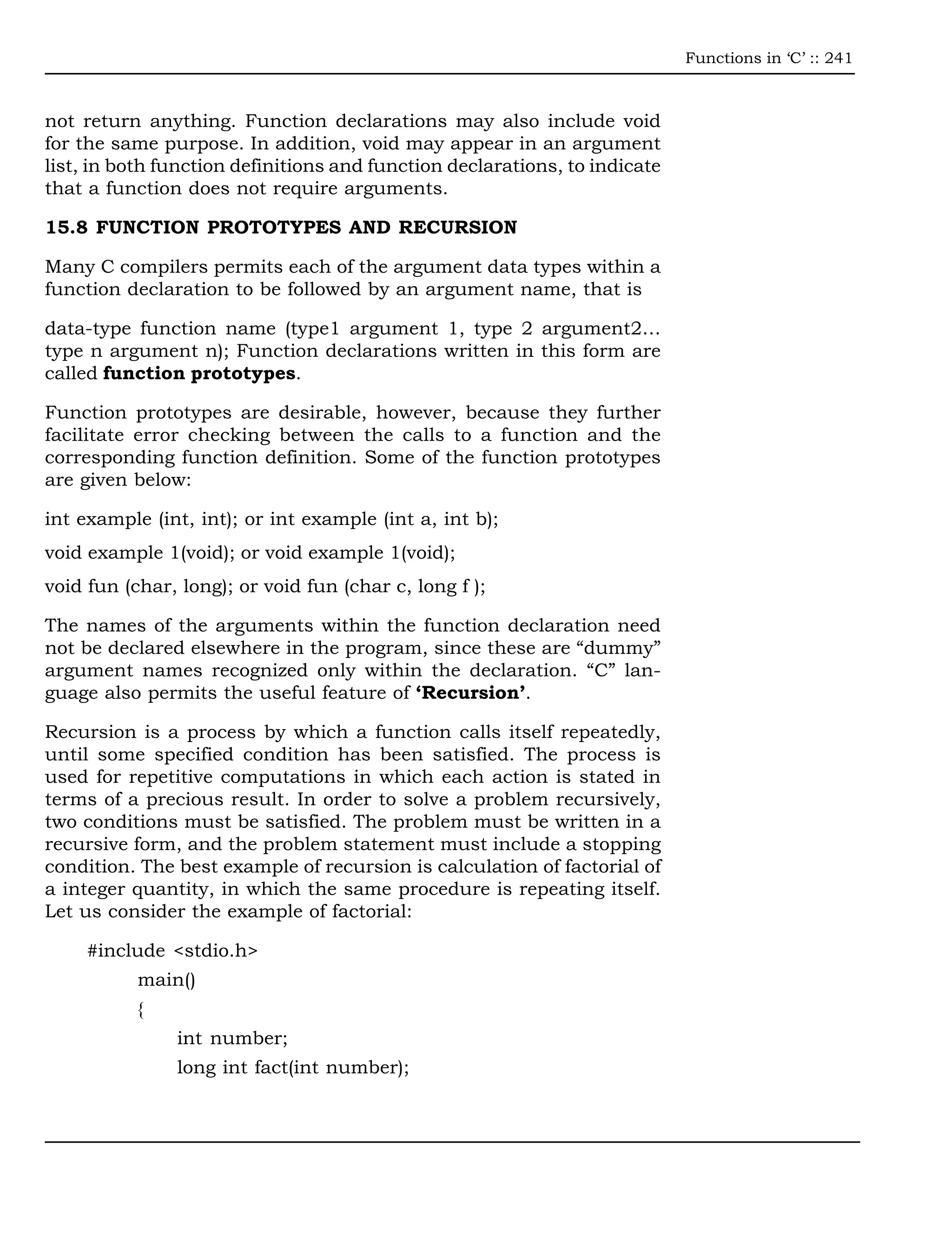 Functions in ‘C’ :: 241



not return anything. Function declarations may also include void
for the same purpose. In addition, void may appear in an argument
list, in both function definitions and function declarations, to indicate
that a function does not require arguments.

15.8 FUNCTION PROTOTYPES AND RECURSION

Many C compilers permits each of the argument data types within a
function declaration to be followed by an argument name, that is

data-type function name (type1 argument 1, type 2 argument2…
type n argument n); Function declarations written in this form are
called function prototypes.

Function prototypes are desirable, however, because they further
facilitate error checking between the calls to a function and the
corresponding function definition. Some of the function prototypes
are given below:

int example (int, int); or int example (int a, int b);
void example 1(void); or void example 1(void);
void fun (char, long); or void fun (char c, long f );

The names of the arguments within the function declaration need
not be declared elsewhere in the program, since these are “dummy”
argument names recognized only within the declaration. “C” lan-
guage also permits the useful feature of ‘Recursion’.

Recursion is a process by which a function calls itself repeatedly,
until some specified condition has been satisfied. The process is
used for repetitive computations in which each action is stated in
terms of a precious result. In order to solve a problem recursively,
two conditions must be satisfied. The problem must be written in a
recursive form, and the problem statement must include a stopping
condition. The best example of recursion is calculation of factorial of
a integer quantity, in which the same procedure is repeating itself.
Let us consider the example of factorial:

     #include <stdio.h>
           main()
           {
               int number;
               long int fact(int number);
 