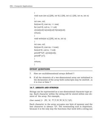 256 :: Computer Applications



                               }
                               void sum (int a[ ][20], int b[ ] [20], int c[ ] [20], int m, int n)
                               {
                               int row, col;
                               for(row=0; row<m; ++ row)
                               for (col=0; col<n; ++ col)
                               c[row][col]=a[row][col]+b[row][col];
                               return;
                               }
                               void write(int a[ ][20], int m, int n)
                               {
                               int row, col;
                               for(row=0; row<m; ++row){
                               for(col=0; col<n; ++col)
                               printf(“%d”, a[row][col]);
                               printf(“n”);
                               }
                               return;
                               }

                        INTEXT QUESTIONS

                        7.     How are multidimensional arrays defined ?

                        8.     If all the elements of a two-dimensional array are initialized in
                               the declaration of the array both subscripts may be omitted , is
                               it is true or false ?

                        16.7. ARRAYS AND STRINGS

                        Strings can be represented as a one-dimensional character-type ar-
                        ray. Each character within the string will be stored within one ele-
                        ment of the array. For example,

                        char name[ ]= {‘N’, ‘A’, ‘T’,’I’,’O’,’N’,’A’,’L’,‘0’};

                        Each character in the array occupies one byte of memory and the
                        last character is always ‘0’. The terminating null is important,
                        because it is the only way the functions that work with a string can
 