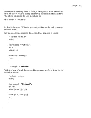 Arrays :: 257



know where the string ends. In facts, a string which is not terminated
by a ‘0’ is not really a string but merely a collection of characters.
The above string can be also initialized as

char name[ ]= “National”;



In this declaration ‘0’ is not necessary. C inserts the null character
automatically.

Let us consider an example to demonstrate printing of string

     # include <stdio.h>
     main()
     {
     char name [ ]=”National”;
     int i= 0;
     while(i<=8)
     {
     printf(“%c”, name [i];
     i ++;
     }
     }
     The output is National.

With the help of null character this program can be written in the
following manner:

     #include <stdio.h>
     main()
     {
     char name [ ]=”National”;
     int i=0;
     while (name [i]!=’0’)
     {
     printf (“%c”, name[i ] );
     i++;
     }
     }
 