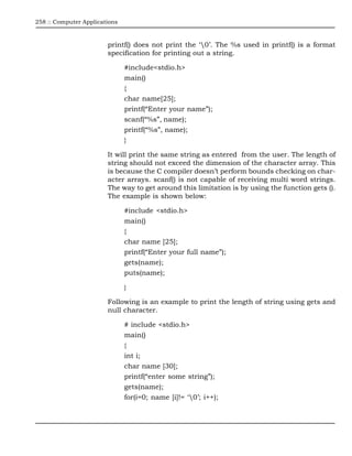 258 :: Computer Applications



                        printf() does not print the ‘0’. The %s used in printf() is a format
                        specification for printing out a string.

                               #include<stdio.h>
                               main()
                               {
                               char name[25];
                               printf(“Enter your name”);
                               scanf(“%s”, name);
                               printf(“%s”, name);
                               }

                        It will print the same string as entered from the user. The length of
                        string should not exceed the dimension of the character array. This
                        is because the C compiler doesn’t perform bounds checking on char-
                        acter arrays. scanf() is not capable of receiving multi word strings.
                        The way to get around this limitation is by using the function gets ().
                        The example is shown below:

                               #include <stdio.h>
                               main()
                               {
                               char name [25];
                               printf(“Enter your full name”);
                               gets(name);
                               puts(name);

                               }

                        Following is an example to print the length of string using gets and
                        null character.

                               # include <stdio.h>
                               main()
                               {
                               int i;
                               char name [30];
                               printf(“enter some string”);
                               gets(name);
                               for(i=0; name [i]!= ‘0’; i++);
 