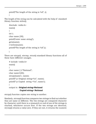 Arrays :: 259



     printf(“The length of the string is %d”, i);
     }

The length of the string can be calculated with the help of standard
library function strlen().

     #include <stdio.h>
     main()
     {
     int i;
     char name [30];
     printf(“enter some string”);
     gets(name);
     i=strlen(name);
     printf(“The length of the string is %d”,i);

     }

There are strcpy(), strcmp, strcat() standard library functions all of
these have different usuages.

     # include <stdio.h>
     main()
     {
     char name [ ]=”National”;
     char name1[20];
     strcpy(name1, name);
     printf(“n Original string=%s”, name);
     printf(“n Copied string =%s”, name1);
     }
     output is : Original string=National
                 Copied string= National

strcpy() function copies one string to another.

Similarly, strcmp() function compares two strings to find out whether
they are same or different. The two strings are compared character
by character until there is a mismatch or end of one of the strings is
reached, whichever occurs first. If the two strings are identical,
strcmp() returns a value zero. If they are not, it returns the numeric
 