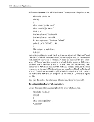 260 :: Computer Applications



                        difference between the ASCII values of the non-matching character.

                               #include <stdio.h>
                               main()
                               {
                               char name[ ]=“National”;
                               char name1[ ]= “Open”;
                               int i, j, k;
                               i=strcmp(name,“National”);
                               j=strcmp(name, name1);
                               k= strcmp(name, “National School“);
                               printf(“n %d%d%d”, i,j,k);
                               }
                               The output is as follows:
                               0,1,-32
                        In the first call to strcmp(), the 2 strings are identical, “National” and
                        “National” and the value returned by strcmp() is zero. In the second
                        call, the first character of “National”, does not match with first char-
                        acter of “Open” and the result is 1, which is the numeric difference
                        between ASCII value of N and 0. In the third call to strcmp() “Na-
                        tional” does ASCII not match with National school, because the null
                        character at the end of National does not match the blank in National
                        school. The values returned is –32, which is the value of null charac-
                        ter minus the ASCII value of space i.e ‘0’ minus ‘ ‘, which is equal
                        to –32.

                        You can do rest of the standard library functions by yourself.

                        Two dimensional Array of characters.

                        Let us first consider an example of 2D array of character.

                               #include <stdio.h>
                               main()
                               {
                               char sample[6][10]= {
                               “Vaishali”
 