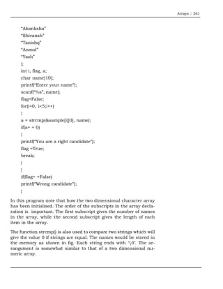 Arrays :: 261



     “Akanksha”
     “Shivansh”
     “Tanishq”
     “Anmol”
     “Yash”
     };
     int i, flag, a;
     char name[10];
     printf(“Enter your name”);
     scanf(“%s”, name);
     flag=False;
     for(i=0, i<5;i++)
     {
     a = strcmp(&sample[i][0], name);
     if(a= = 0)
     {
     printf(“You are a right candidate”);
     flag =True;
     break;
     }
     }
     if(flag= =False)
     printf(“Wrong candidate”);
     }

In this program note that how the two dimensional character array
has been initialised. The order of the subscripts in the array decla-
ration is important. The first subscript gives the number of names
in the array, while the second subscript gives the length of each
item in the array.

The function strcmp() is also used to compare two strings which will
give the value 0 if strings are equal. The names would be stored in
the memory as shown in fig. Each string ends with ‘0’. The ar-
rangement is somewhat similar to that of a two dimensional nu-
meric array.
 