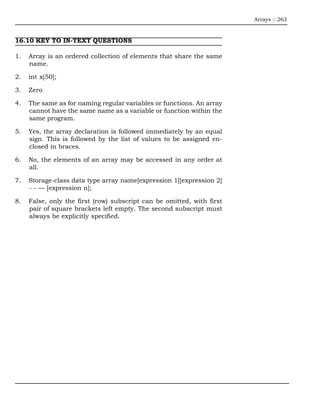Arrays :: 263



16.10 KEY TO IN-TEXT QUESTIONS

1.   Array is an ordered collection of elements that share the same
     name.

2.   int x[50];

3.   Zero

4.   The same as for naming regular variables or functions. An array
     cannot have the same name as a variable or function within the
     same program.

5.   Yes, the array declaration is followed immediately by an equal
     sign. This is followed by the list of values to be assigned en-
     closed in braces.

6.   No, the elements of an array may be accessed in any order at
     all.

7.   Storage-class data type array name[expression 1][expression 2]
     - - — [expression n];

8.   False, only the first (row) subscript can be omitted, with first
     pair of square brackets left empty. The second subscript must
     always be explicitly specified.
 