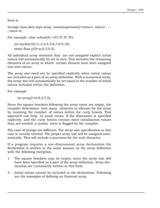 Arrays :: 249



form is

storage class data-type array. name[expression]={value1, value2 - - -
, value n};

For example, char school[4] ={‘O’,’P’,’E’,’N’};

     int marks[10]={1,2,3,4,5,6,7,8,9,10};
     static float y[3]={o,0.3,0.2};

All individual array elements that are not assigned explicit initial
values will automatically be set to zero. This includes the remaining
elements of an array in which certain element have been assigned
non zero values.

The array size need not be specified explicitly when initial values
are included as a part of an array definition. With a numerical array,
the array size will automatically be set equal to the number of initial
values included within the definition.

For example

       int array[]={4,8,3,7,5};

Since the square brackets following the array name are empty, the
compiler determines how many elements to allocate for the array
by counting the number. of values within the curly braces. This
approach can help to avoid errors. If the dimension is specified
explicitly, and the curly braces contain more initialization values
than are needed, a syntax error is flagged by the compiler.

The case of strings are different. The array size specification in this
case is usually omitted. The proper array size will be assigned auto-
matically. This will include a provision for the null character.

If a program requires a one-dimensional array declaration the
declaration is written in the same manner as the array definition
with the following exception.

1.   The square brackets may be empty, since the array size will
     have been specified as a part of the array definition. Array dec-
     laration are customarily written in this form.

2.   Initial values cannot be included in the declaration. Following
     are the examples of defining an External array.
 