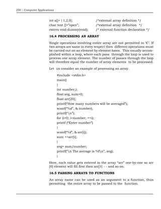 250 :: Computer Applications



                        int a[]= { 1,2,0};             /*external array definition */
                        char text []=”open”;           /*external array definition */
                        extern void dummy(void);       /* external function declaration */

                        16.4 PROCESSING AN ARRAY

                        Single operations involving entire array are not permitted in ‘C’. If
                        two arrays are same in every respect then different operations must
                        be carried out on an element by element basis. This usually accom-
                        plished within a loop, where each pass through the loop is used to
                        process one array element. The number of passes through the loop
                        will therefore equal the number of array elements to be processed.

                        Let us consider an example of processing an array.

                               #include <stdio.h>
                               main()
                               {
                               int number,i;
                               float avg, sum=0;
                               float arr[20];
                               printf(“How many numbers will be averaged”);
                               scanf(“%d”, & number);
                               printf(“n”);
                               for (i=0; i<number; ++i);
                               printf (“Enter number”)
                               {
                               scanf(“%f”, & arr[i]);
                               sum +=arr[i];
                               }
                               avg= sum/number;
                               printf(“n The average is %fn”, avg);
                               }

                        Here, each value gets entered in the array “arr” one-by-one so arr
                        [0] element will fill first then arr[1] - - and so on.

                        16.5 PASSING ARRAYS TO FUNCTIONS

                        An array name can be used as an argument to a function, thus
                        permitting the entire array to be passed to the function.
 