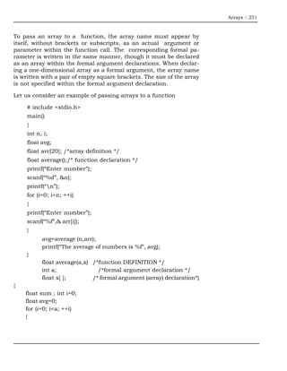 Arrays :: 251



To pass an array to a function, the array name must appear by
itself, without brackets or subscripts, as an actual argument or
parameter within the function call. The corresponding formal pa-
rameter is written in the same manner, though it must be declared
as an array within the formal argument declarations. When declar-
ing a one-dimensional array as a formal argument, the array name
is written with a pair of empty square brackets. The size of the array
is not specified within the formal argument declaration.

Let us consider an example of passing arrays to a function

     # include <stdio.h>
     main()
     {
     int n, i;
     float avg;
     float avr[20]; /*array definition */
     float average();/* function declaration */
     printf(“Enter number”);
     scanf(“%d”, &n);
     printf(“n”);
     for (i=0; i<n; ++i)
     {
     printf(“Enter number”);
     scanf(“%f”,& arr[i]);
     }
           avg=average (n,arr);
           printf(“The average of numbers is %f”, avg);
     }
           float average(a,x) /*function DEFINITION */
           int a;               /*formal argument declaration */
           float x[ ];        /* formal argument (array) declaration*)
{
    float sum ; int i=0;
    float avg=0;
    for (i=0; i<a; ++i)
    {
 